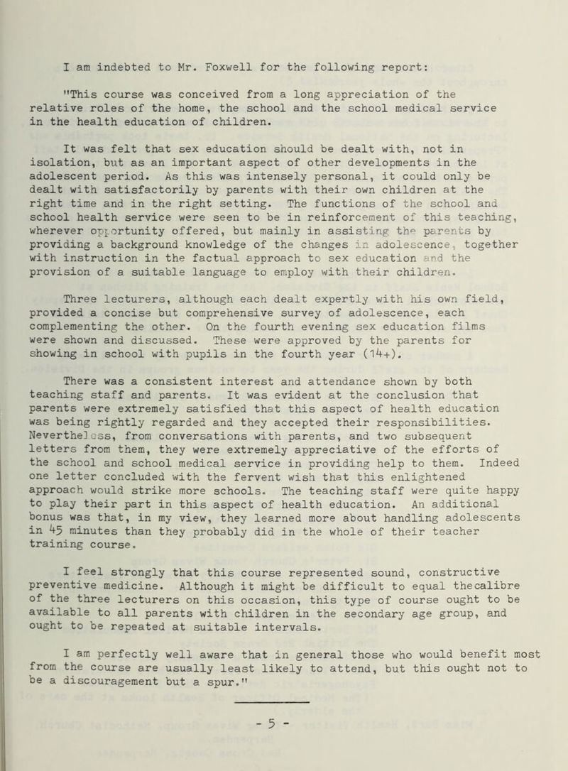 I am indebted to Mr. Foxwell for the following report: This course was conceived from a long appreciation of the relative roles of the home, the school and the school medical service in the health education of children. It was felt that sex education should be dealt with, not in isolation, but as an important aspect of other developments in the adolescent period. As this was intensely personal, it could only be dealt with satisfactorily by parents with their own children at the right time and in the right setting. The functions of the school and school health service were seen to be in reinforcement of this teaching, wherever opportunity offered, but mainly in assisting thp parents by providing a background knowledge of the changes in adolescence, together with instruction in the factual approach to sex education and the provision of a suitable language to employ with their children. Three lecturers, although each dealt expertly with his own field, provided a concise but comprehensive survey of adolescence, each complementing the other. On the fourth evening sex education films were shown and discussed. These were approved by the parents for showing in school with pupils in the fourth year (l4+). There was a consistent interest and attendance shown by both teaching staff and parents. It was evident at the conclusion that parents were extremely satisfied that this aspect of health education was being rightly regarded and they accepted their responsibilities. Nevertheless, from conversations with parents, and two subsequent letters from them, they were extremely appreciative of the efforts of the school and school medical service in providing help to them. Indeed one letter concluded with the fervent wish that this enlightened approach would strike more schools. The teaching staff were quite happy to play their part in this aspect of health education. An additional bonus was that, in my view, they learned more about handling adolescents in 45 minutes than they probably did in the whole of their teacher training course. I feel strongly that this course represented sound, constructive preventive medicine. Although it might be difficult to equal the calibre of the three lecturers on this occasion, this type of course ought to be available to all parents with children in the secondary age group, and ought to be repeated at suitable intervals. I am perfectly well aware that in general those who would benefit most from the course are usually least likely to attend, but this ought not to be a discouragement but a spur.