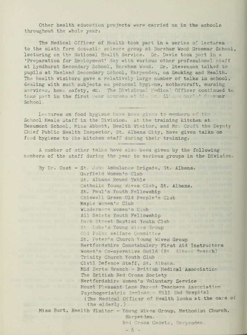 Other health education projects were carried on in the schools throughout the whole year: The Medical Officer of Health took part in a series of lectures to the sixth form domestic science group at Boreham Wood Grammar School, lecturing on the National Health Service. Br. Davie took part in a 'Preparation for Employment' day with various other professional staff at Lyndhurst Secondary School, Boreham Wood. Dr. Stevenson talked to pupils at Manland Secondary School, Harpenden, on Smoking and Health. The health visitors gave a relatively large number of talks in school, dealing with such subjects as personal hygiene, mothercraft, nursing s-rvices, home safety, etc. The Divisional! :Tedica'1 Officer continued to ta^.e pa*'t in the first ear courses at t- XI' . • Gir’’ ’ 0 rniar School Le< cures on food hygiene have been gi 1 to members oi th School Meals otaff in the Division. At the training kitchen at Beaumont School, Miss Abbott, Health Visitor, and Mr. Croft the Deputy Chief Public Health Inspector, St. Albans City, have given talks on food hygiene to the kitchen staff during their training. A number of other talks have also been given by the following members of the staff during the year to various groups in the Division. By Dr. Cust - St. John Ambulance Brigade, St. Albans. Garfield Women's Club St. Albans Round Table Catholic Young Wives Club, St. Albans. St. Paul's Youth Fellowship Chiswell Green Old People's Club Maple Women's Club Windermere Women's Club All Sairts Youth Fellowship Park Street Baptist Youth Club St Iuke's Young Wi ;es Group Old Folks Welfare Committee St. Peter's Church Young Wives Group Hertfordshire Constabulary First Aid Instructors Women's Co-operative Guild (St Mb- r,->-rcP''h) Trinity Church Youth Club Civil Defence Staff, St. Albans. Mid Herts Branch - B*~iti sh Medical Association The British Red Cross Society Hertfordshire ’Women's Voluntary Service Mount Pleasant Lane Parent Teache-rs Association Psychogeriatric Semina*' - Hill End Hospital (The Medical Officer of Health looks at the ca e ol the elderly.) Miss Burt, Health Visitor - Young Wives Groiip, Methodist Church, Harpenden. Red Cross Cadets, Harpenden.