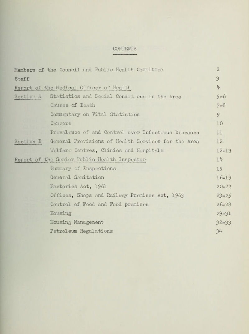 CONTENTS Members of the Council and Public Health Committee 2 Staff 3 Report of the Medical Officei* of Health k Section A Statistics and Social Conditions in the Area 5-6 Causes of Death 7-8 Commentary on Vital Statistics 9 Cancers 10 Prevalence of and Control over Infectious Diseases 11 Section D General Provisions of Health Services for the Area 12 1/elf axe Centres, Clinics and Hospitals 12-13 Report of _the_ Senior Public Health Inspector Id- Summary of Inspections 15 General Sanitation 16-19 Factories Act, 1961 20-22 Offices, Shops and Railway Premises Act, 1963 23-25 Control of Food and Food premises 26-28 Housing 29-31 Housing liana.gement 32-33 Petroleum Regulations 3^