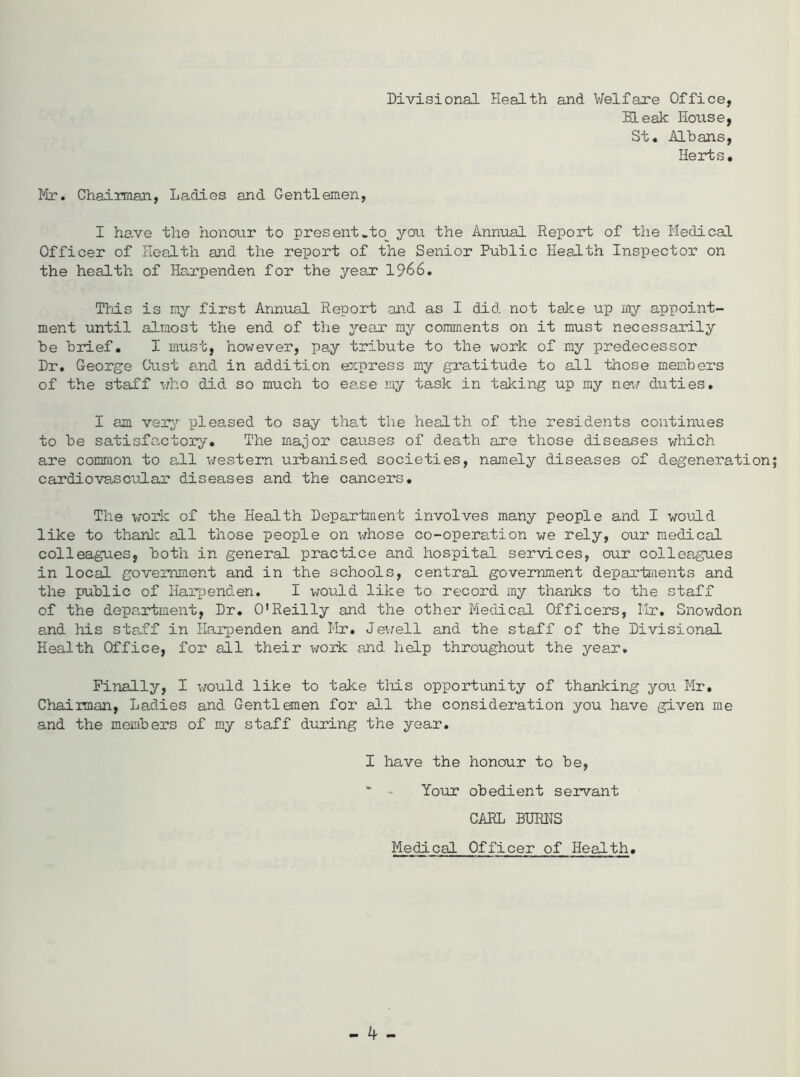 Divisional Health and Welfare Office, Bleak House, St. Albans, Herts. Mr. Chairman, Ladies and Gentlemen, I have the honour to present»to_ you the Annual Report of the Medical Officer of Health and the report of the Senior Public Health Inspector on the health of Harpenden for the year 1966. This is my first Annual Report and as I did not take up my appoint- ment until almost the end of the year my comments on it must necessarily be brief. I must, however, pay tribute to the work of my predecessor Dr. George Oust and in addition express my gratitude to all those members of the staff who did so much to ea.se my task in taking up my new duties. I am very pleased to say that the health of the residents continues to be satisfa-ctory. The major causes of death are those diseases which are common to all western urbanised societies, namely diseases of degeneration cardiovascular diseases and the cancers. The work of the Health Department involves many people and I would like to thank all those people on whose co-operation we rely, our medical colleagues, both in general practice and hospital services, our colleagues in local government and in the schools, central government departments and the public of Harpenden. I would like to record my thanks to the staff of the department, Dr. O’Reilly and the other Medical Officers, Mr. Snowdon and his staff in Harpenden and Mr. Jewell and the staff of the Divisional Health Office, for all their work and help throughout the year. Finally, I would like to take this opportunity of thanking you Mr. Chairman, Ladies and Gentlemen for all the consideration you have given me and the members of my staff during the year. I have the honour to be, * - Your obedient servant CARL BURNS Medical Officer of Health.