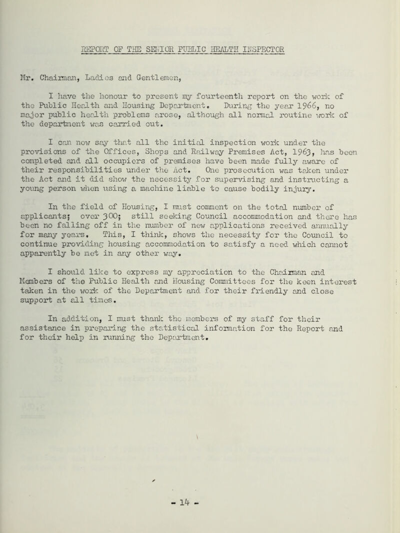 REPORT OF THE SR'I Oil PUBLIC HEALTH INSPECTOR Mr. Chairman, Ladies and Gentlemen, I have the honour to present my fourteenth report on the work of the Public Health and Housing Department. During the year 1 966, no major public health problems arose, although all normal routine work of the department was carried omit. I can now say that all the initial inspection work under the provisions of the Offices, Shops and Railway Premises Act, 1963, has been completed and all occupiers of premises have been made fully aware of their responsibilities under the Act. One prosecution was taken under the Act and it did show the necessity for supervising and instructing a young person when using a machine liable to cause bodily injury. In the field of Housing, I must comment on the total number of applicants^ over still seeking Council accommodation and there has been no falling off in the number of new applications received annually for many years. This, I think, shows the necessity for the Council to continue providing housing accommodation to satisfy a need which cannot apparently be met in any other way. I should like to express my appreciation to the Chairman and Members of the Public Health and Housing Committees for the keen interest taken in the work of the Department and for their friendly and close support at all times. In addition, I must thank the members of my staff for their assistance in preparing the statistical information for the Report and for their help in running the Department.