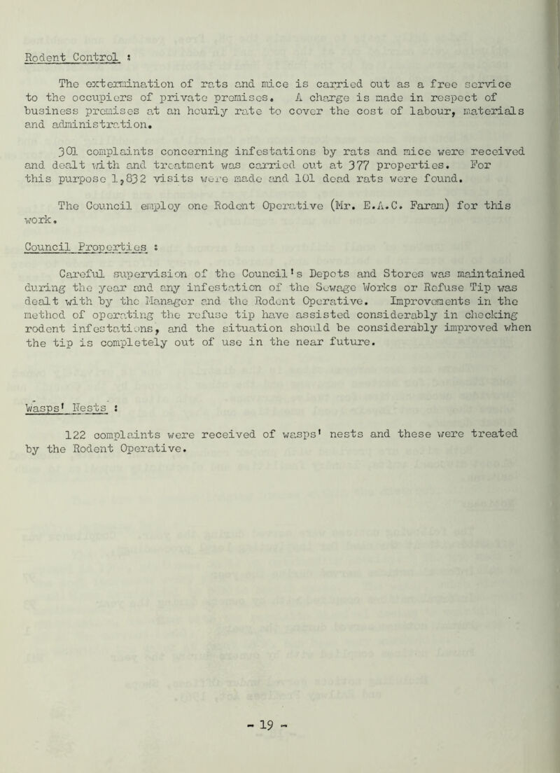 Rodent Control ; The extermination of rats and mice is carried out as a free service to the occupiers of private promises, A charge is made in respect of business premises at an hourly rate to cover the cost of labour, materials and administration. 301 complaints concerning infestations by rats and mice were received and dealt with and treatment was carried out at 377 properties. For this purpose 1,832 visits were made and 101 dead, rats were found. The Council employ one Rodent Operative (Mr. E.A.C. Faram) for this work. Council Properties s Careful supervision of the Council’s Depots and Stores was maintained during the year and any infestation of the Sewage Works or Refuse Tip was dealt with by the Manager and the Rodent Operative. Improvements in the method, of operating the refuse tip have assisted considerably in checking rodent infestations, and the situation should be considerably improved when the tip is completely out of use in the near future. Wasps1 ITests i 122 complaints were received of wasps’ nests and these were treated by the Rodent Operative.