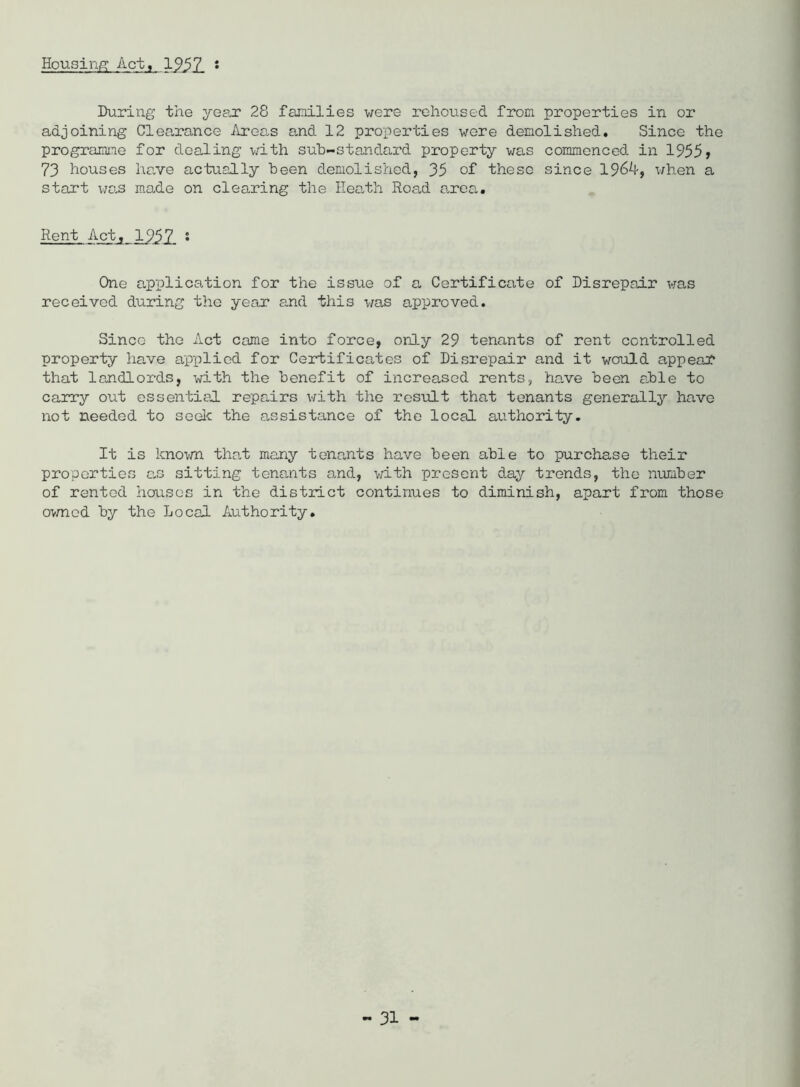 Housing Act, 125 Z ! During the year 28 families were rehoused from properties in or adjoining Clearance Areas and 12 properties wore demolished* Since the programme for dealing with sub-standard property was commenced in 1955, 73 houses have actually been demolished, 35 of these since 196k, when a start wo-S made on clearing the Heath Road area. Rent Act, 1957 s One application for the issue of a Certificate of Disrepair was received during the year and this was approved. Sinco the Act came into force, only 29 tenants of rent controlled property have applied for Certificates of Disrepair and it would appeal* that landlords, with the benefit of increased rents, have been able to carry out essential repairs with the result that tenants generally have not needed to seek the assistance of the local authority. It is known that many tenants have been able to purchase their properties as sitting tenants and, with present day trends, the number of rented houses in the district continues to diminish, apart from those owned by the Local Authority.