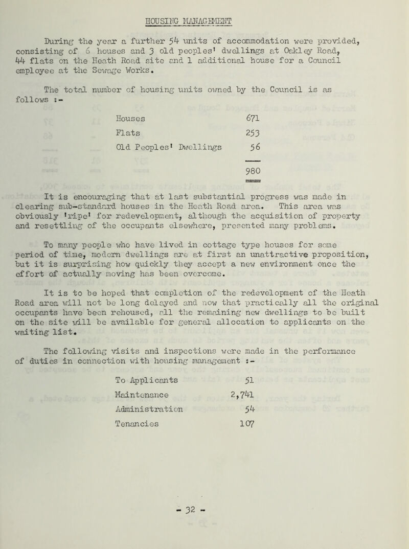 HOUSING MANAGEMENT During the year a further 54 units of accommodation were provided, consisting of 6 houses and 3 old peoples’ dwellings at Oakley Road, 44 flats on the Heath Road site and 1 additional house for a Council employee at the Sewage Works. The total number of housing units owned by the Council is as follows s- Houses 671 Plats 253 Old Peoples’ Dwcllings 56 980 It is encouraging that at last substantial progress was made in clearing sub-standard houses in the Heath Road area. This area was obviously ’ripe1 for redevelopment, although the acquisition of property and resettling of the occupants elsewhere, presented many problems. To many people who have lived in cottage type houses for some period of time, modern dwellings ane at first an unattractive proposition, but it is surprising how quickly they accept a new environment once the effort of actually moving has been overcome. It is to be hoped that completion of the redevelopment of the Heath Road area will not be long delayed and now that practically all the original occupants have been rehoused, all the remaining new dwellings to be built on the site will be available for general allocation to applicants on the waiting list* The following visits and inspections were made in the performance of duties in connection with housing management To Applicants 51 Maintenance 2,7*0. Administration 54 Tenancies 107