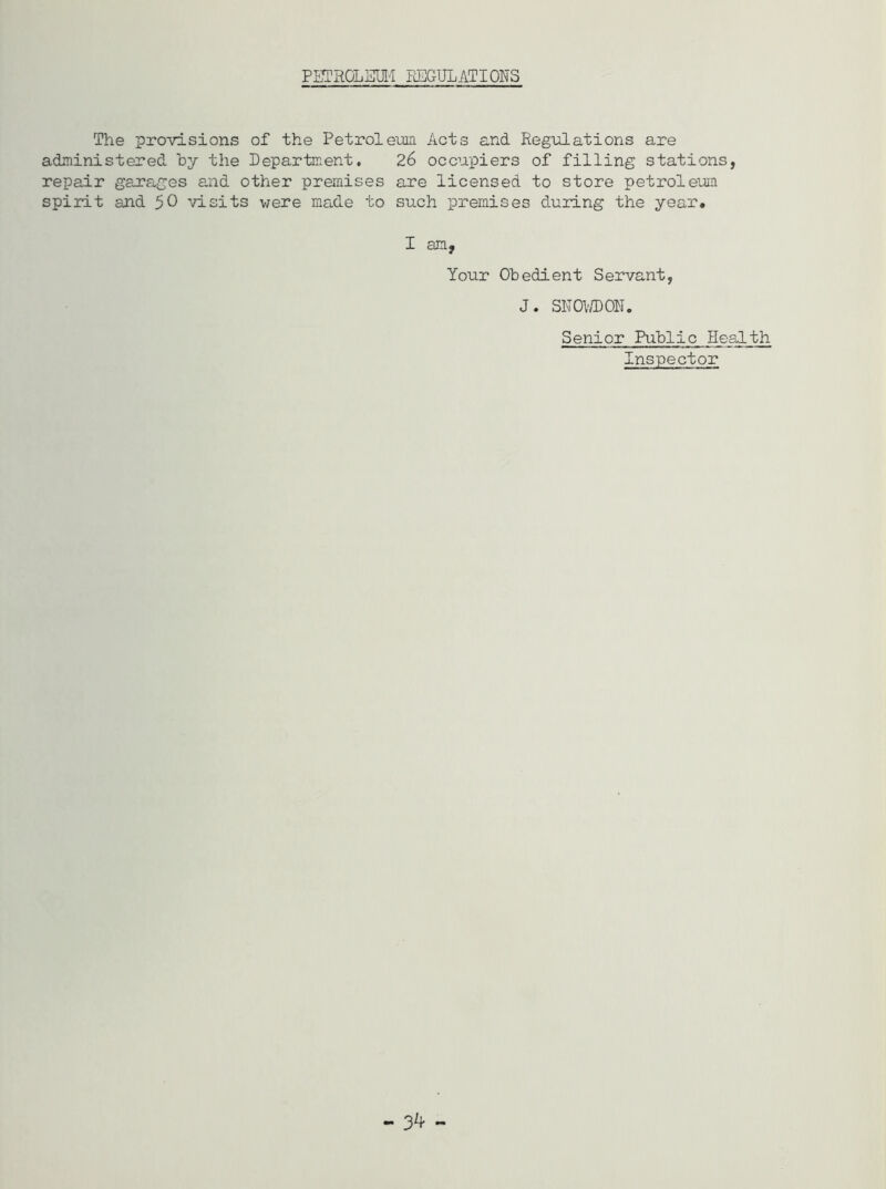 PETROLEUM REGULATIONS The provisions of the Petroleum Acts and Regulations are administered by the Department. 26 occupiers of filling stations, repair garages and other premises are licensed to store petroleum spirit and 50 visits were made to such premises during the year. I am, Your Obedient Servant, J. SNOWDON. Senior Public Health Inspector - 3^ -