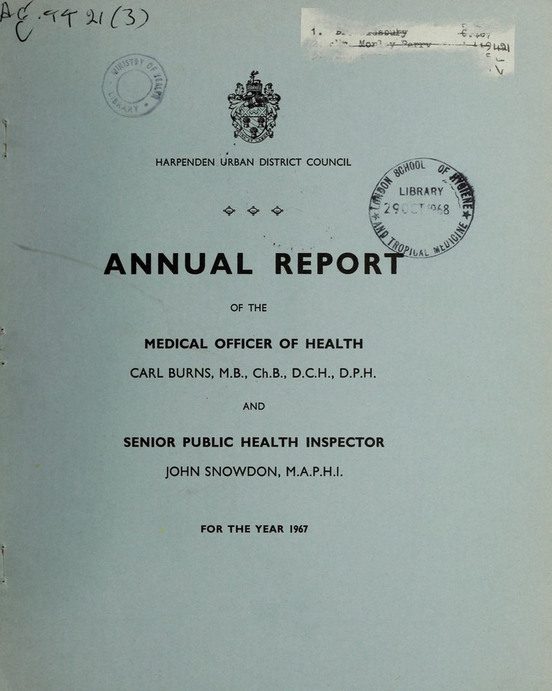 Cc\ %> Cl) 1. v-> ^ -v r -G, x£vVTi y <?1\ f V^* yV \ v<? /# a^usm C •\/ HARPENDEN URBAN DISTRICT COUNCIL ANNUAL REPOR OF THE MEDICAL OFFICER OF HEALTH CARL BURNS, M.B., Ch.B., D.C.H., D.P.H. AND SENIOR PUBLIC HEALTH INSPECTOR JOHN SNOWDON, M.A.P.H.I. FOR THE YEAR 1967