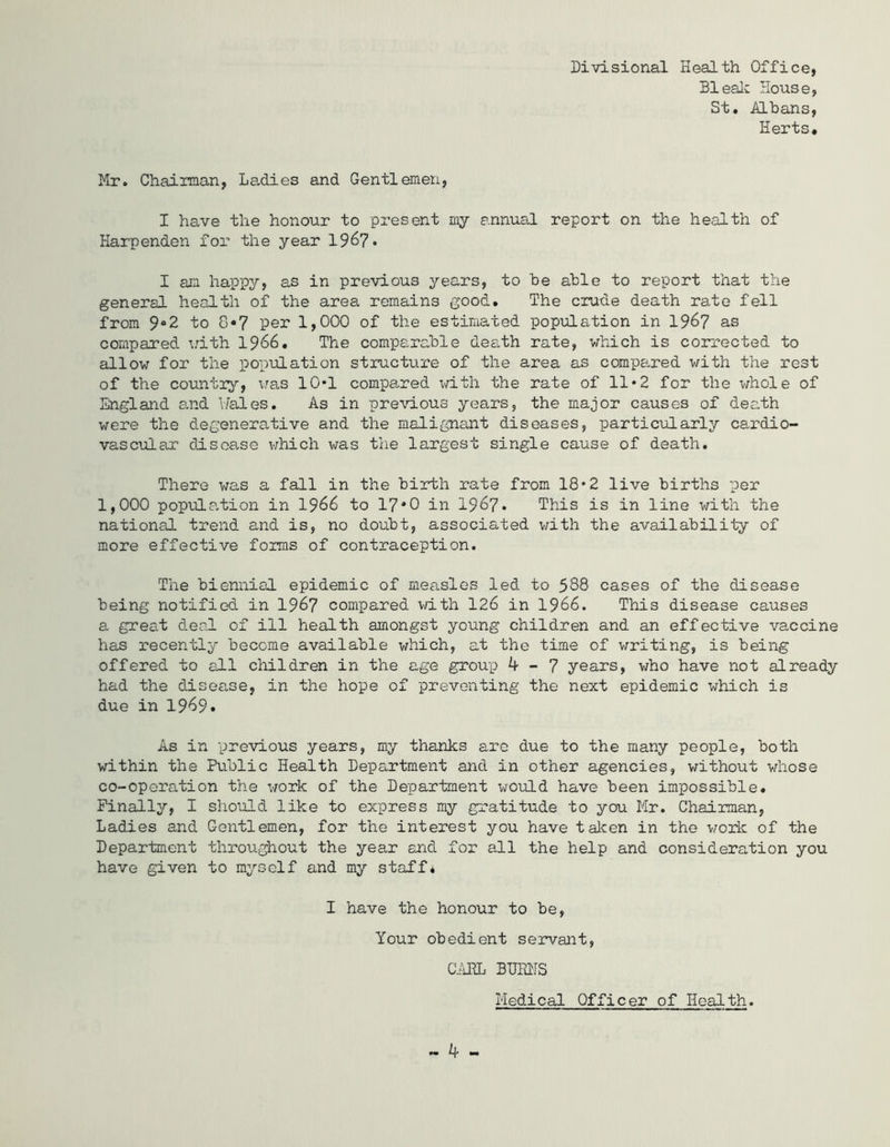 Divisional Health Office, Bleak House, St, Albans, Herts, Mr. Chairman, Ladies and Gentlemen, I have the honour to present my annual report on the health of Harpenden for the year 196?. I am happy, as in previous years, to be able to report that the general health of the area remains good. The crude death rate fell from 9»2 to 8*7 per 1,000 of the estimated population in 1967 as compared with 1966. The comparable death rate, which is corrected to allow for the population structure of the area as compared with the rest of the country, was 10*1 compared with the rate of 11*2 for the whole of England and Wales. As in previous years, the major causes of death were the degenerative and the malignant diseases, particularly cardio- vascular disease which was the largest single cause of death. There was a fall in the birth rate from 18*2 live births per 1,000 population in 1966 to 17*0 in 1967. This is in line with the national trend and is, no doubt, associated with the availability of more effective forms of contraception. The biennial epidemic of measles led to 588 cases of the disease being notified in 1967 compared with 126 in 1966. This disease causes a great deal of ill health amongst young children and an effective vaccine has recently become available which, at the time of writing, is being offered to all children in the age group k - 7 years, who have not already had the disease, in the hope of preventing the next epidemic which is due in 1969. As in previous years, my thanks are due to the many people, both within the Public Health Department and in other agencies, without whose co-operation the work of the Department would have been impossible. Finally, I should like to express my gratitude to you Mr. Chairman, Ladies and Gentlemen, for the interest you have taken in the work of the Department throughout the year and for all the help and consideration you have given to myself and my staff. I have the honour to be, Your obedient servant, GAEL BUMS Medical Officer of Health.