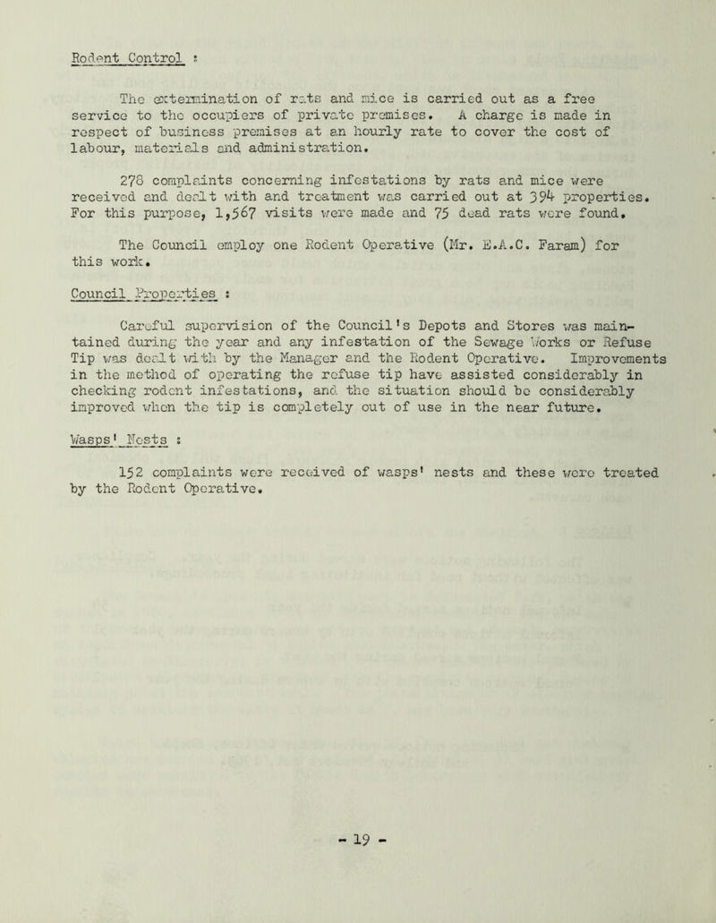 Rodent Control ; The ok termination of rats and mice is carried out as a free service to the occupiers of private promises. A charge is made in respect of business premises at an hourly rate to cover the cost of labour, materials and administration. 278 complaints concerning infestations by rats and mice were received and dealt with and treatment was carried out at 39^- properties. For this purpose, 1,567 visits were ma.de and 75 dead rats were found. The Council employ one Rodent Operative (Mr. E.A.C. Faram) for this work. Council Properties ; Careful supervision of the Council’s Depots and Stores was main- tained during the year and any infestation of the Sewage b'orks or Refuse Tip was dealt with by the Manager and the Rodent Operative. Improvements in the method of operating the refuse tip have assisted considerably in checking rodent infestations, and the situation should bo considerably improved when the tip is completely out of use in the near future. Wasps' Hosts s 152 complaints were received of wasps' nests and these were treated by the Rodent Operative,