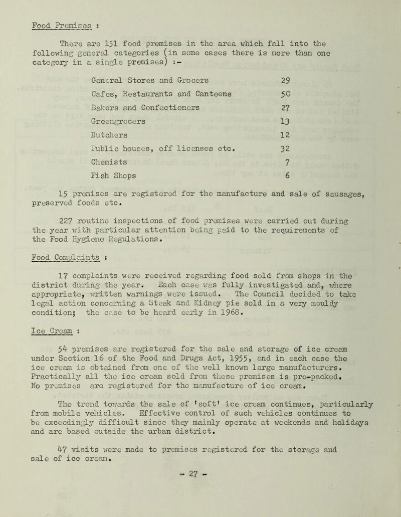 Food Prcmises ; There arc 151 food premises in the area which fall into the following general categories (in some cases there is more than one category in a single premises) s~ General Stores and Grocers Cafes, Restaurants and Canteens Bakers and Confectioners Greengrocers Butchers Public houses, off licenses etc. Chemists Fish Shops 29 50 27 13 12 32 7 6 15 premises are registered for the manufacture and sale of sausages, preserved foods etc. 227 routine inspections of food promises were carried out during the year with particular attention being paid to the requirements of the Food Hygiene Regulations. Food Complaints s 17 complaints were received regarding food sold from shops in the district during the year. Each case was fully investigated and, where appropriate, written warnings \7cre issued. The Council decided to take legal action concerning a Steak and Kidney pie sold in a very mouldy conditions the case to be heard early in 1968. Ice Cream ; 5k promises are registered for the sale and storage of ice cream under Section 16 of the Food and Drugs Act, 1955j and in each case the ice cream is obtained from one of the well known large manufacturers. Practically all the ice cream sold from these premises is pre-packed. No premises are registered for the manufacture of ice cream. The trend towards the sale of ’soft’ ice cream continues, particularly from mobile vehicles. Effective control of such vehicles continues to be exceedingly difficult since they mainly operate at weekends and holidays and are based outside the urban district. k7 visits were made to premises registered for the storage and sale of ice cream.
