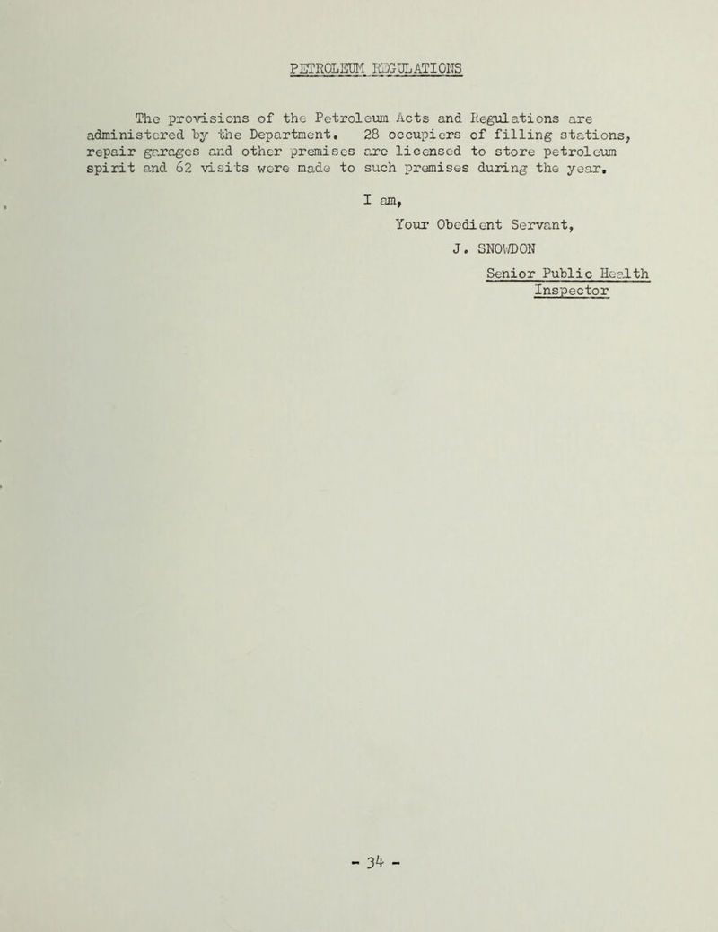 PETROLEUM REGULATIONS The provisions of the Petroleum Acts and Regulations are administered by the Department» 28 occupiers of filling stations, repair garages and other premises are licensed to store petroleum spirit and 62 visits were made to such premises during the year. I am, Your Obedient Servant, J. SNOWDON Senior Public Health Inspector