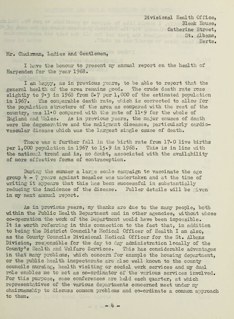 Divisional Health Office, Bleak House, Catherine Street, St. ilhans, Herts. Mr. Cliairman, Ladies and Gentlemen, I ha,ve the hono'ar to present my annual report on the health of Harpenden for the year 1968. I am ha,ppy, as in previous years, to he able to report that the general health of the area remains good. The crude death ra.te rose slightly to 9*3 in 1968 from 8*7 pen 1,000 of the estimated population in 1967. The comparable death rate, uliich is corrected to allov; for the population structure of the area as compared with the rest of the countiy, i;as 11*0 compared with the rate of 11*9 for the whole of ihgland a.nd bales. As in previous years, the major causes of death were the degenerctive and the malignant diseases, particularly cajrdio- vascular disease idiich was the la.rgest single cause of death. There V8.s a. fvirther fall in the birth rate from 17* 0 live births per 1,000 population in I967 to 15*9 in I968. This is in line \/ith the national trend and is, no doubt, associated with the availability of more effective forms of contraception. During the summer a large scale cai^ipalgn to vaccinate the age group ^ ~ 7 years against measles was undertaken and at the time of writing it a,ppea-rs that this lias been successful in substantiallj'’ reducing the incidence of the disease. Puller details will be given in my next annual I’eport. As in previous years, my thanlcs are due to the many people, both within the Public Health Department and in other agencies, without whose co-operation the woik of the Department vrould have been impossible. It is worth referring in this connection to the fact that, in addition to being the District Council's Medical Officer of Health I am also, as the County Councils Divisional Medical Officer for the St. Albajis Division, responsible for the day to day administration locally of the County's Health and Melfare Services. This 1ms considerable advenitages in that ma,ny problems, which concern for example the housing department, or the public health inspectorate are also well known to the county councils nursing, health visiting or social work services and my dual role enables me to act as co-ordlnator of the various services involved. For this purpose, case conferences are held each quarter, at which representatives of the various departments concerned meet under my chairmansllp to discuss common problems and co-ordinate a common approach to them.