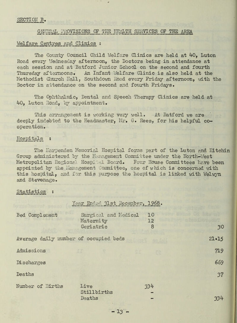 SECTION B GEilEE/sL PROVISIONS OF THE lEilLTH SEllVICES OF THE AREA Welfare Centres and Clinics i The County Council Child V7elfa,re Clinics are held at 40, Luton Road every Wednesday afternoon, the Doctors being in attendance at each session and at Batford Junior School on the second and fourth Thursday afternoons. An Infant Welfa-re Clinic is also held at the Methodist Gliurch Hall, Southdo\m Road every Friday afternoon, ^d-th the Doctor in a,ttendance on the second and fourth Fridays. The Ophthalmic, Dental and Speech Therapy Clinics are held at 40, Luton Roo.d, by appointment, Tliis a,rra,ngement is v;orking very well. At Batford v;e ar*e deeply indebted to the Headmaster, Mr, G, Rees, for his helpful co~ operation. Hospitals : The Ila.rpenden Memorial Hospital forms part of the Luton and Eitchin Group administered bj'- the Ilma-gement Committee und.er the North-\/est Metropolitan Regional Hospital Boa.rd. Four House Committees ha.ve been appointed, by the IIa,na.gement Committee, one of which is concerned vdth this hospital, a,nd. for this ^purpose the hospital is linlced with MeLviyri and Stevenage. Statistics : Year Ended 31st December, 1968. Bed Complement Stirgical a.nd Medical 10 Maternity 12 Geriatric 8 30 Average daily number of occupied, beds 21.15 Admissions 719 Discharges 669 Deaths 37 Number of Births Live Stillbirths Deaths 334 334