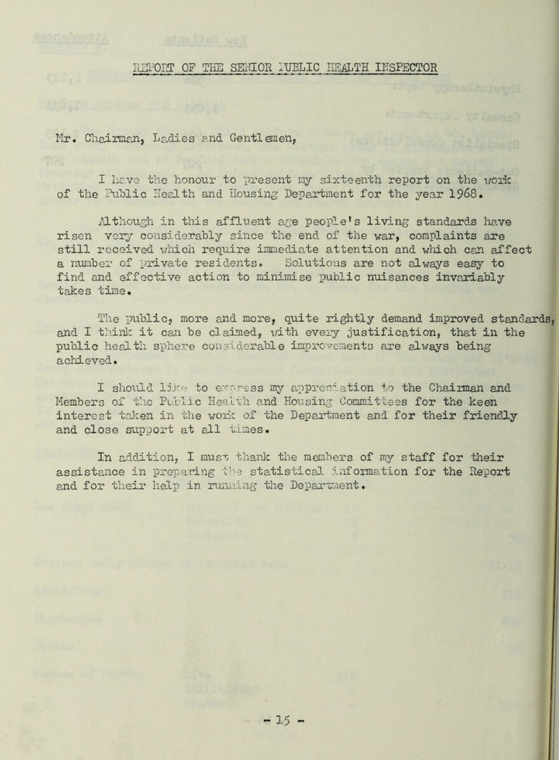 IlEPOET OF TIlE SEi'HOR lUBLIC IISlLTH INSPECTOR Mr. Cliairnianj Ladies and Gentlemenj I have the honour to pi'esent my si.xteenth report on the i/ork of the ihihlic Health and Ilousini^ De?a.rtment for the year 19^8. /J.though in this affluent a.ge people’s living standards have risen vqt-j considerably since the end of the war, complaints are still received which require immediate attention and wliich can affect a number of private residents. Solutions are not always easy to find and effective action to minimise public nuisances invariably takes time. The public, more and more, quite rightly demand improved standards, and I thinlc it can be claimed, with every justification, that in the public health sphere considerable improvements are always being achieved. I should li'-'r to e.v-ress my appreciation to the Chairman and Members of the Public Healrli a,nd Housing Committees for the keen interest taken in the work of the Department and for their friendly and close support at all times. In addition, I musr thank the members of my staff for their assistance in preparing the stalistica). information for the Report a.nd for their help in running the Department.