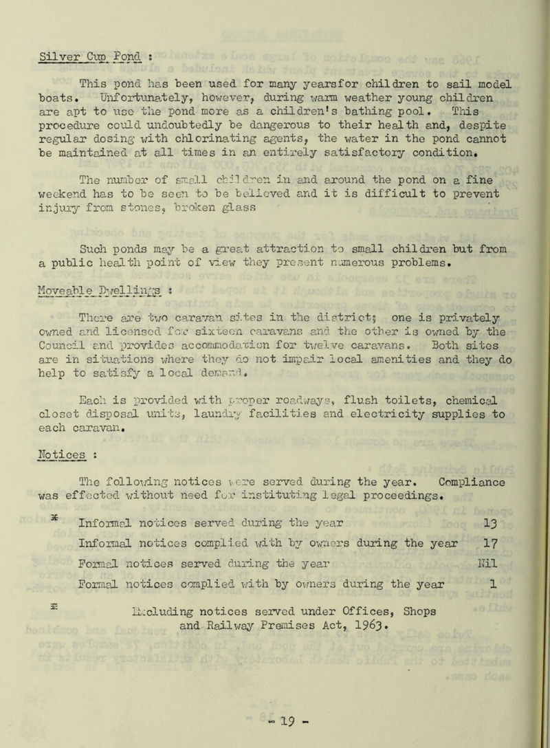 Silver C-up Pond s This pond has been used for many yearsfor children to sail model boats. Unfortunately, however, during warm weather young children are apt to \igo the pond more as a children’s batliing pool. Tliis procedure could undoubtedly be dangerous to their health and, despite regular dosing with chlorinating agents, the water in the pond cannot be maintained at all times in an entirely satisfactory condition. The number of small cbil dren i.n aud around the pond on a fine weekend ha,s to be seen to be believed a,nd it is difficult to prevent injury from stones, broken glass Such ponds may be a great attraction to small children but from a public health -point of view they present numerous problems. Move abl e Pwellings, s There are two caravan sites i'n the districti one is privately Owned a,nd licensed, for- sixteen caravans and the other is owned by the Council end -provides accomnodo/cion for twelve cararans. Both sites are in situa-tions where they do not im-pair local amenities and they do help to satisfy a local demand. Each- is provided with p-coper roadwaysv flush toilets, chemical closet dis-posal u'nits, laundry facilitj.es and electricity supplies to each caravan, notices : The follovang notices >ere served during the year. Compliance was effected, without need fo;c instituting legal proceedings. Informal no-ticos served during the year I3 Informal notices compl.i.ed with by owners during the year I7 Poimal notices served d.uring the year Kil Formal notices complied, with by ov.ners during the year 1 ^ lL:cluding notices served under Offices, Shops and Railway Premises Act, 1963*