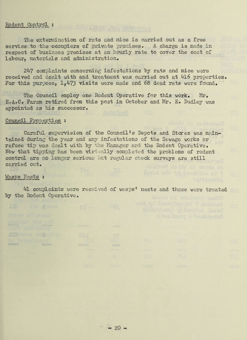 Rodent Control : The e::teiTiiination of rats and mice is carried out as a free service to the occupiers of private premises. A charge is made in respect of business premises at sji hourly rate to cover the cost of labour, materiels and administraction. 2^7 complaints concerning infestations by rats and mice \vere received cJid deelt with and treatment was carried out at 4l6 properties. For this purpose, 1,473 visits were ma.de and 68 dead rats were found. The Council employ one Rodent Operative for this work, Mir, E.A.C. Faram retired from this post in October and Mr. E. Dudley was appointed a.s Ms successor. Council Properties s Careful supervision of the Council’s Depots and Stares was ma.in- tained during the year and any infesta,tions of the Sewage works or refuse tip i/as dealt with by the Manager and the Rodent Operative. Now that tipping has been virfially completed the problems of rodent control are no longer serious but regular check surveys are still carried out. Wasps Nests : 41 complaints were received of wa.sps’ nests and those v/ere treated by the Rodent Operative,