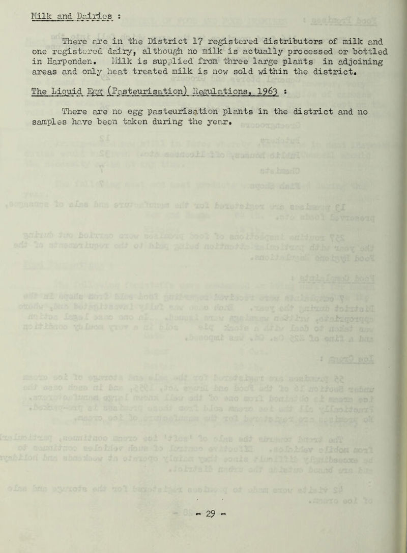 Milk 3.nd Draides s There ejre in the District 1? registered distributors of milk and one rcgistorod dairy, although no milk is actually processed or bottled in Harpenden, Milk is supplied from three large plants in adjoining areas and only heat treated milk is now sold within the district* The Liquid %g (Pasteurisation) Regulations, 19^3 s There are no egg pasteurisation pla,nts in the district and no samples have been taken during the yea.r.