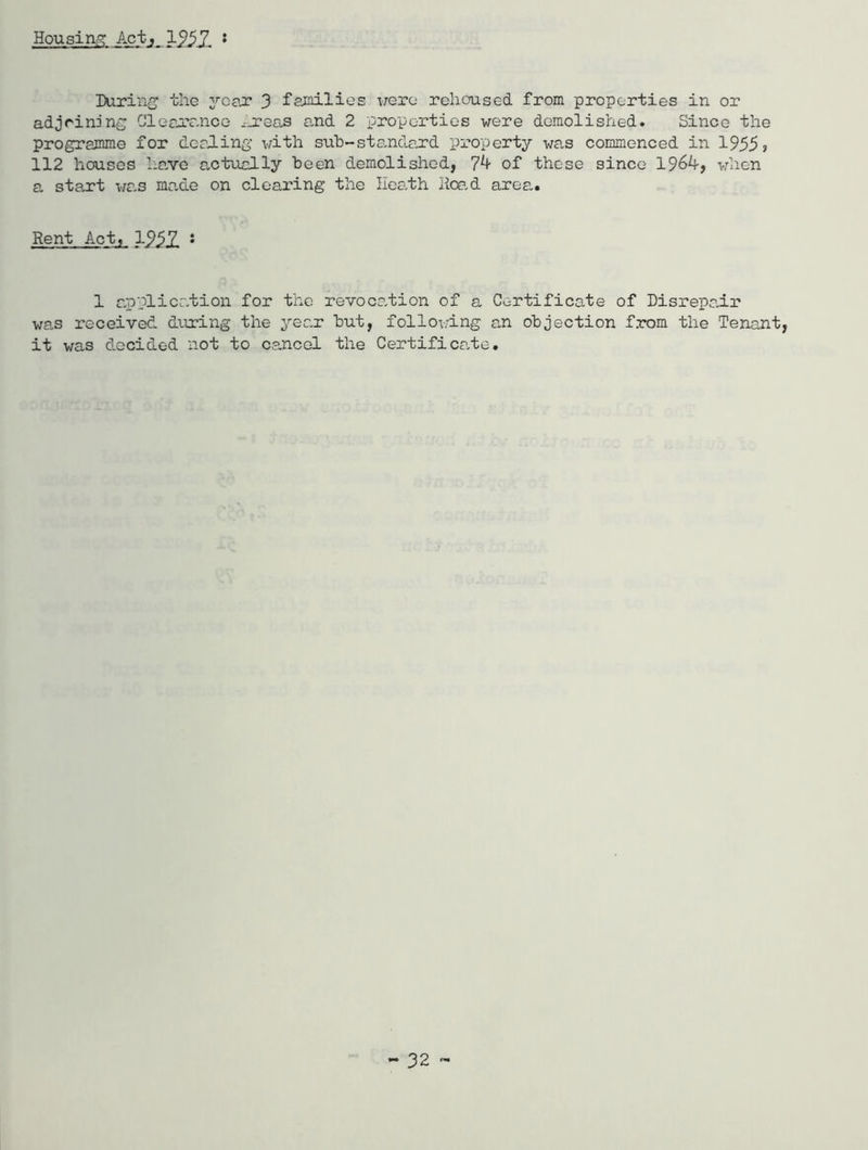 Housin;^ Act, 1957. • IXiriiii the yoex 3 families liero rehoused from properties in or adjrinjns; Olearr-iice ^jreas o,nd 2 properties were demolished. Since the programme for dealing with suh-sta,nda,rd property was commenced in 1955? 112 houses ha,vo actually been demolished, 7^ of those since 19^4, vdien a start wa-s ma.de on clearing the Heath Hoa.d area.. Rent Act, 1957. 1 a.pplicc.tion for the revoca.tion of a Certificate of Disrepair was received dairing the yea.r but, follovlng an objection from the Tenant, it was decided not to cancel the Certifica.te.