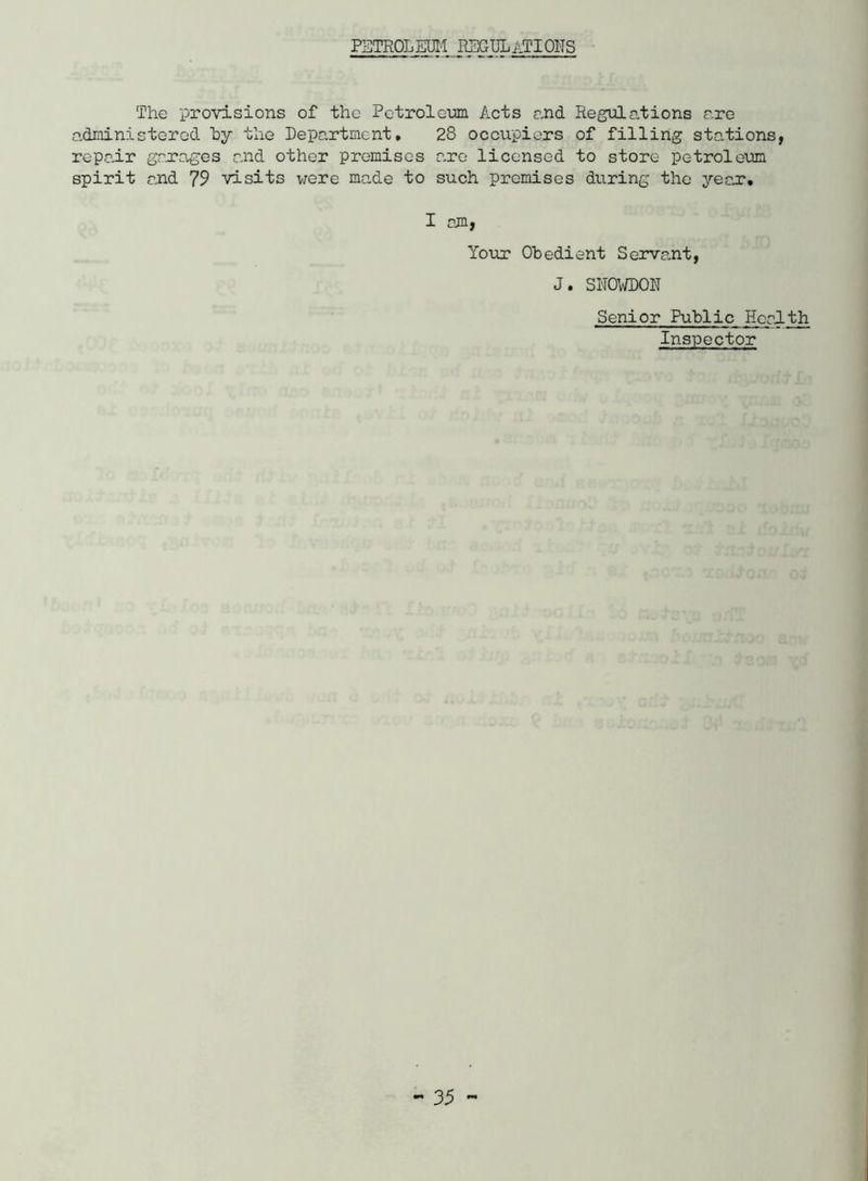 PETROL m REGTJLaTIOHS The provisions of the Petrolem Acts end Regulations are adrainistored hy the Department. 28 occupiers of filling stations, repair grr’a-ges and other premises are licensed to store petroleum spirit and 79 visits were made to such premises during the jeex, I am, Your Obedient Servant, J. SNOWDON Senior Public Health Inspector