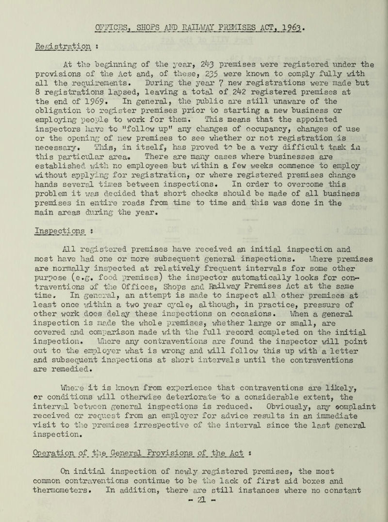 OF PI CSS; SHOPS AMD RAILWAY PREMISES ACT, 1963. Registration s At the beginning of the year, 2^3 premises were registered under the provisions of the Act and, of these, 235 were known to comply fully with all the requirements. During the year 7 new registrations were made but 8 registrations lapsed, leaving a total of 2^2 registered premises at the end of 1969. in general, the public are still unaware of the obligation to register premises prior to starting a new business or employing people to work for them. This means that the appointed inspectors have to follow up any changes of occupancy, changes of use or the opening of new premises to see whether or not registration is necessary. This, in itself, has proved to be a very difficult ta.sk in this particular area* There are many cases where businesses are established with no employees but within a few weeks commence to employ without applying for registration, or where registered premises change hands several times between inspections. In order to overcome this problem it was decided that short checks should be made of all business premises in entire roads from time to time and this was done in the main areas during the year. Inspections 1 All registered premises have received an initial inspection and most have had one or more subsequent general inspections. bhere premises are normally inspected at relatively frequent intervals for some other purpose (e.g. food premises) the inspector automatically looks for con- traventions of the Offices, Shops and Railway Premises Act at the same time. In general, an attempt is made to inspect all other premises at least once within a two year cycle, although, in practice, pressure of other work does delay these inspections on occasions. When a general inspection is ma.de the whole premises, whether large or small, are covered and comparison made with the full record completed on the initial inspection. Where any contraventions are found the inspector will point out to the employer what is wrong and will follow this up with a letter and subsequent inspections at short intervals until the contraventions are remedied. Where it is known from experience that contraventions are likely, or conditions will otherwise deteriorate to a considerable extent, the interval between general inspections is reduced. Obviously, any complaint received or request from an employer for advice results in an immediate visit to the premises irrespective of the interval since the last general inspection. Operation of. the General Provisions of_ the Act s On initial inspection of newly registered premises, the most common contraventions continue to be the lack of first aid boxes and thermometers. In addition, there are still instances where no constant