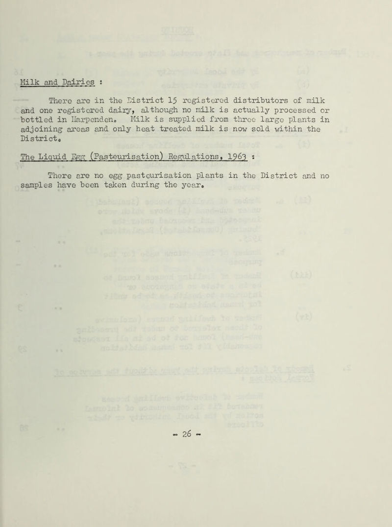 Milk and Dairies : There are in the District 15 registered distributors of milk and one registered dairy, although no milk is actually processed or bottled in Ilarp end en® Milk is supplied from three large plants in adjoining areas and only heat treated milk is now sold within the District0 The Liquid Egg (Pasteurisation) Regulations, 19&3 2 There are no egg pasteurisation plants in the District and no samples have been taken during the year®