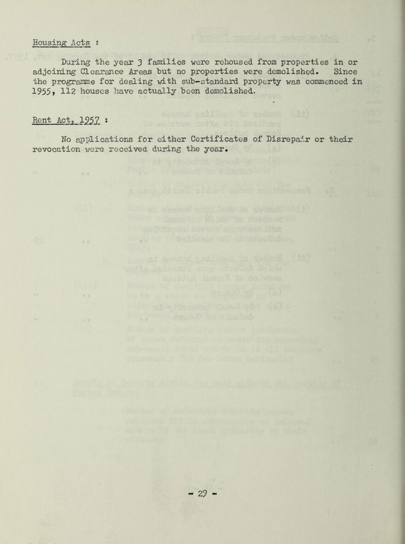 Housing Acts s During the year 3 families were rehoused from properties in or adjoining Clearance Areas but no properties were demolished. Since the programme for dealing with sub-standard property was commenced in 1955> 112 houses have actually been demolished. Rent Act, 1957 * No applications for either Certificates of Disrepair or their revocation were received during the year.