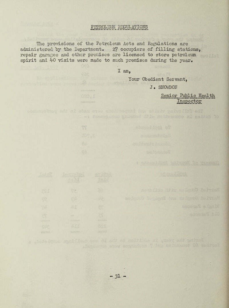 PETROLEUM REGULATIONS The provisions of the Petrolemu Acts and Regulations are administered by the Department. 27 occupiers of filling stations, repair garages and other premdses are licensed to store petroleum spirit and 40 visits were made to such premises during the year. I am, Your Obedient Servant, J. SNOWDON Senior Public Health Inspector