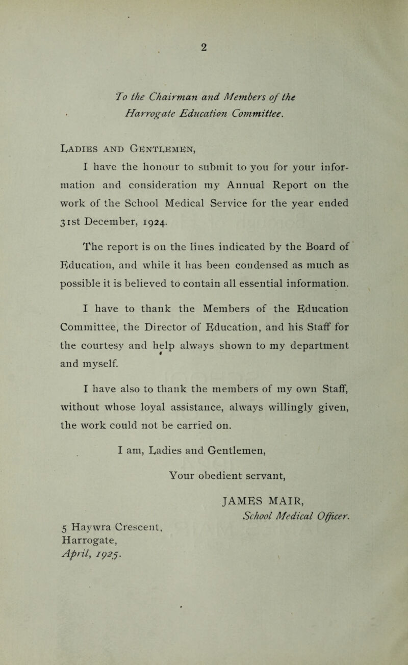 To the Chairman and Members of the Harrogate Education Committee. IvADiKS AND Gentlemen, I have the honour to submit to you for your infor- mation and consideration my Annual Report on the work of the School Medical Service for the year ended 31st December, 1924. The report is on the lines indicated by the Board of Education, and while it has been condensed as much as possible it is believed to contain all essential information. I have to thank the Members of the Education Committee, the Director of Education, and his Staff for the courtesy and help alwiiys shown to my department and myself. I have also to thank the members of my own Staff, without whose loyal assistance, always willingly given, the work could not be carried on. I am, Eadies and Gentlemen, Your obedient servant, JAMES MAIR, School Medical Oifcer. 5 Ha3^wra Crescent. Harrogate, April,