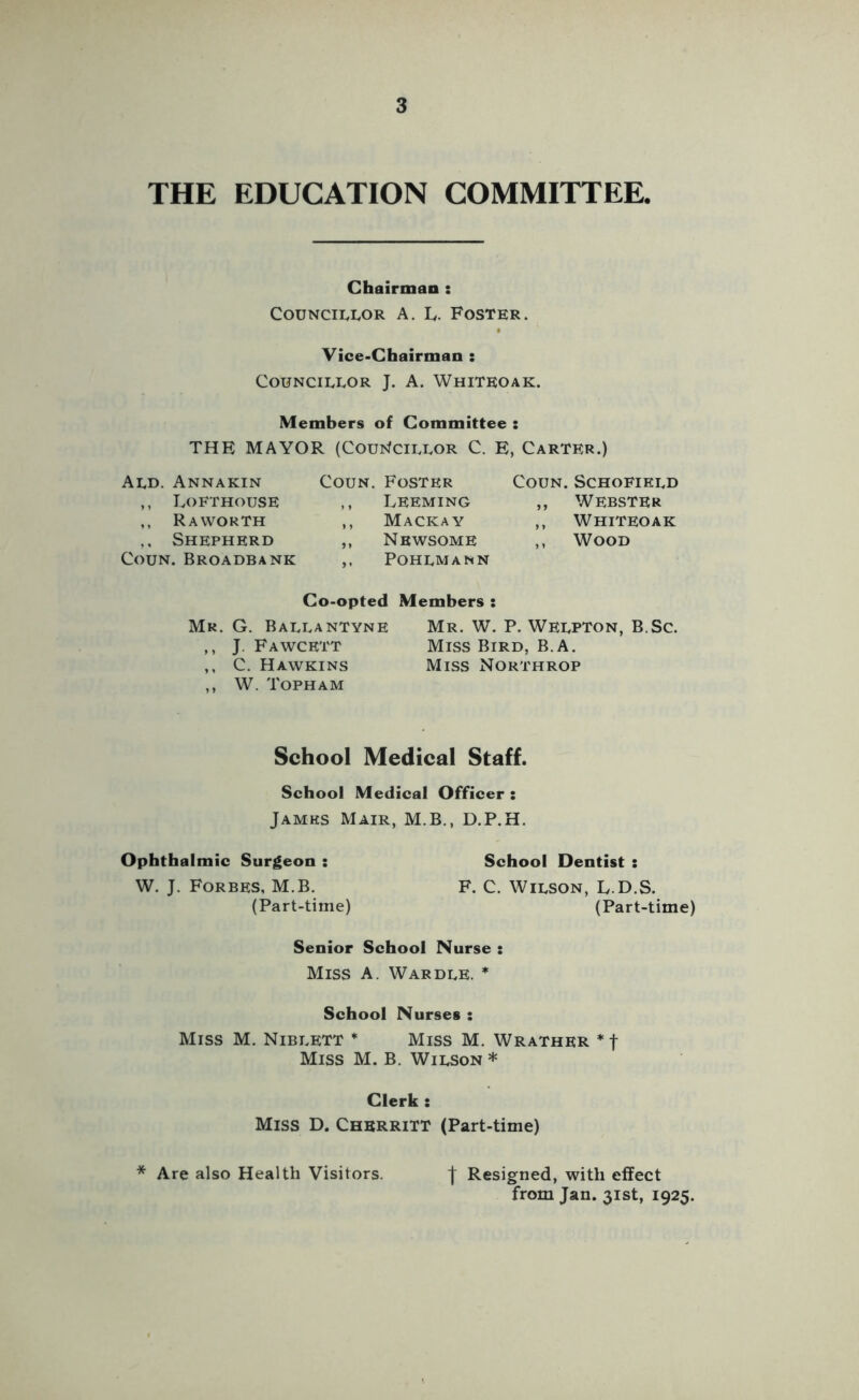 THE EDUCATION COMMITTEE. Chairman : CouNciuuoR A. Iv. Foster. Vice*Chairman : Councillor J. A. Whiteoak. Members of Committee : THE MAYOR (Cou^fCILLOR C. E, Carter.) Ald. Annakin ,, Lofthouse ,, R A WORTH ,, Shepherd CouN. Broadbank CouN. Foster ,, Leeming ,, Mackay ,, Newsome Pohlmann CouN. Schofield ,, Webster ,, Whiteoak ,, Wood Co-opted Members : Mr. G. Ballantyne Mr. W. P. Welpton, B.Sc. ,, J. Fawcett Miss Bird, B.A. ,, C. Hawkins Miss Northrop ,, W. Topham School Medical Staff. School Medical Officer : James Mair, M.B., D.P.H. Ophthalmic Surgeon : School Dentist : W. J. Forbes, M.B. F. C. Wilson, L.D.S. (Part-time) (Part-time) Senior School Nurse : Miss a. Wardle. * School Nurses : Miss M. Niblett * Miss M. Wrather * f Miss M. B. Wilson * Clerk : Miss D. CherriTT (Part-time) * Are also Health Visitors. I Resigned, with effect from Jan. 31st, 1925.
