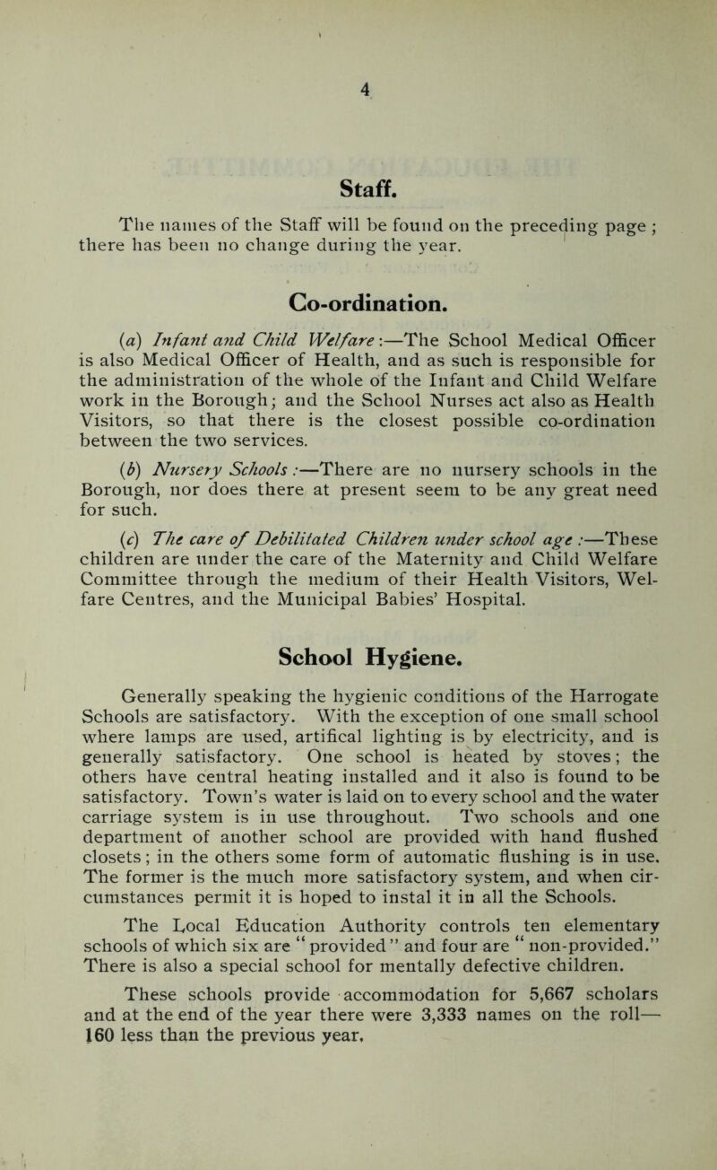 Staff. The names of the Staff will be found on the preceding page ; there has been no change during the year. Co-ordination. {a) Infant and Child Welfare:—The School Medical Officer is also Medical Officer of Health, and as such is responsible for the administration of the whole of the Infant and Child Welfare work in the Borough; and the School Nurses act also as Health Visitors, so that there is the closest possible co-ordination between the two services. {b) Nursery Schools:—There are no nursery schools in the Borough, nor does there at present seem to be any great need for such. {c) The care of Debilitated Children under school age :—These children are under the care of the Maternity and Child Welfare Committee through the medium of their Health Visitors, Wel- fare Centres, and the Municipal Babies’ Hospital. School Hygiene. Generally speaking the hygienic conditions of the Harrogate Schools are satisfactory. With the exception of one small school where lamps are used, artifical lighting is by electricity, and is generally satisfactory. One school is heated by stoves; the others have central heating installed and it also is found to be satisfactory. Town’s water is laid on to every school and the water carriage system is in use throughout. Two schools and one department of another school are provided with hand flushed closets; in the others some form of automatic flushing is in use. The former is the much more satisfactory system, and when cir- cumstances permit it is hoped to instal it in all the Schools. The Local Education Authority controls ten elementary schools of which six are “ provided” and four are “ non-provided.” There is also a special school for mentally defective children. These schools provide accommodation for 5,667 scholars and at the end of the year there were 3,333 names on the roll— 160 less than the previous year.