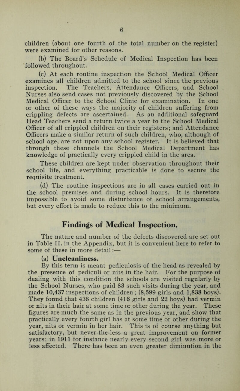 children (about one fourth of the total number on the register) were examined for other reasons. (b) The Board’s Schedule of Medical Inspection has been ■followed throughout. (c) At each routine inspection the School Medical Officer examines all children admitted to the school since the previous inspection. The Teachers, Attendance Officers, and School Nurses also send cases not previously discovered by the School Medical Officer to the School Clinic for examination. In one or other of these ways the majority of children suffering from crippling defects are ascertained. As an additional safeguard Head Teachers send a return twice a year to the School Medical Officer of all crippled children on their registers; and Attendance Officers make a similar return of such children, who, although of school age, are not upon any school register. It is believed that through these channels the School Medical Department has knowledge of practically every crippled child in the area. These children are kept under observation throughout their school life, and everything practicable is done to secure the requisite treatment. (d) The routine inspections are in all cases carried out in the school premises and during school hours. It is therefore impossible to avoid some disturbance of school arrangements, but every effort is made to reduce this to the minimum. Findings of Medical Inspection. The nature and number of the defects discovered are set out in Table II. in the Appendix, but it is convenient here to refer to some of these in more detail:— (a) Uncleanliness. By this term is meant pediculosis of the head as revealed by the presence of pediculi or nits in the hair. For the purpose of dealing with this condition the schools are visited regularly by the School Nurses, who paid 83 such visits during the year, and made 10,437 inspections of children; (8,599 girls and 1,838 boys). They found that 438 children (416 girls and 22 boys) had vermin or nits in their hair at some time or other during the year. These figures are much the same as in the previous year, and show that practically every fourth girl has at some time or other during the year, nits or vermin in her hair. This is of course anything but satisfactory, but never-the-less a great improvement on former years; in 1911 for instance nearly every second girl was more or less affected. There has been an even greater diminution in the