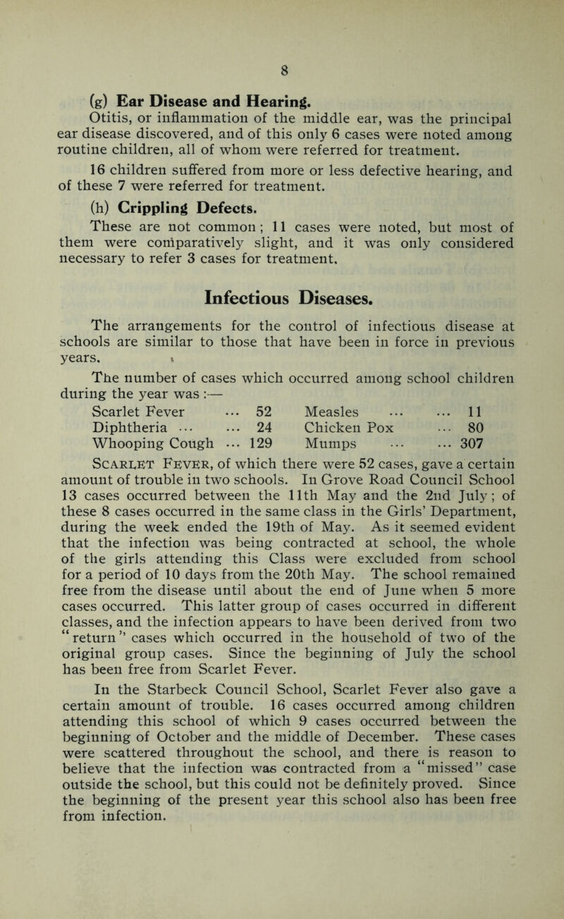 (g) Ear Disease and Hearing. Otitis, or inflammation of the middle ear, was the principal ear disease discovered, and of this only 6 cases were noted among routine children, all of whom were referred for treatment. 16 children sufifered from more or less defective hearing, and of these 7 were referred for treatment. (h) Crippling Defects. These are not common ; 11 cases were noted, but most of them were comparatively slight, and it was only considered necessary to refer 3 cases for treatment. Infectious Diseases. The arrangements for the control of infectious disease at schools are similar to those that have been in force in previous years. » The number of cases which occurred among school children during the year was :— Scarlet Fever 52 Measles ... 11 Diphtheria ••• 24 Chicken Pox ... 80 Whooping Cough ... 129 Mumps ... 307 ScARhET Fever, of which there were 52 cases, gave a certain amount of trouble in two schools. In Grove Road Council School 13 cases occurred between the 11th May and the 2nd July; of these 8 cases occurred in the same class in the Girls’ Department, during the week ended the 19th of May. As it .seemed evident that the infection was being contracted at school, the whole of the girls attending this Class were excluded from school for a period of 10 days from the 20th May. The school remained free from the disease until about the end of June when 5 more cases occurred. This latter group of cases occurred in different classes, and the infection appears to have been derived from two “ return ’’ cases which occurred in the household of two of the original group cases. Since the beginning of July the school has been free from Scarlet Fever. In the Starbeck Council School, Scarlet Fever also gave a certain amount of trouble. 16 cases occurred among children attending this school of which 9 cases occurred between the beginning of October and the middle of December. These cases were scattered throughout the school, and there is reason to believe that the infection was contracted from a “missed” case outside the school, but this could not be definitely proved. Since the beginning of the present year this school also has been free from infection.
