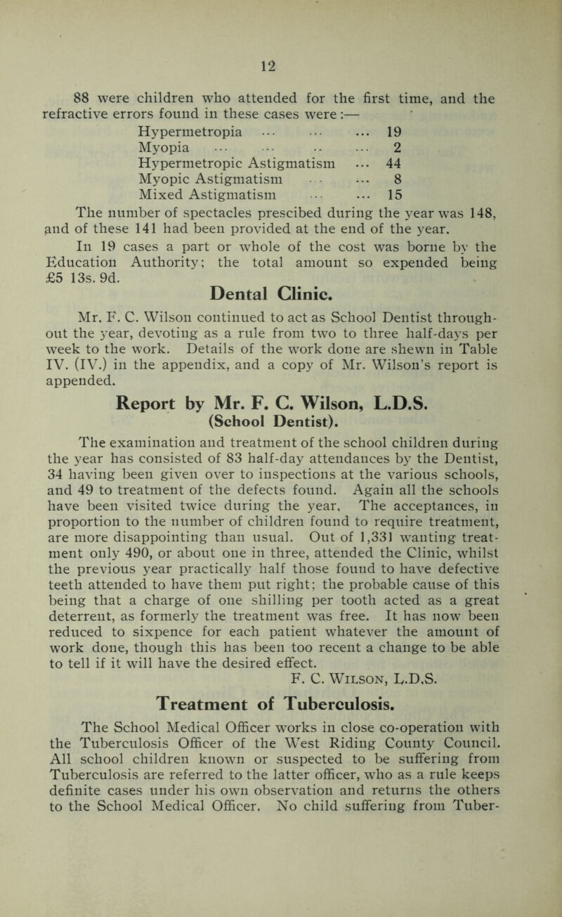 88 were children who attended for the first time, and the refractive errors found in these cases were;— Hypermetropia ... 19 Myopia ... 2 Hypermetropic Astigmatism ... 44 Myopic Astigmatism • • 8 Mixed Astigmatism ... 15 The number of spectacles prescibed during the year was 148, and of these 141 had been provided at the end of the year. In 19 cases a part or whole of the cost was borne by the Education Authority; the total amount so expended being £5 13s. 9d. Dental Clinic. Mr. F. C. Wilson continued to act as School Dentist through- out the year, devoting as a rule from two to three half-days per week to the work. Details of the work done are shewn in Table IV. (IV.) in the appendix, and a copy of Mr. Wilson’s report is appended. Report by Mr. F. C. Wilson, L.D.S. (School Dentist). The examination and treatment of the school children during the year has consisted of 83 half-day attendances by the Dentist, 34 having been given over to inspections at the various schools, and 49 to treatment of the defects found. Again all the schools have been visited twice during the year. The acceptances, in proportion to the number of children found to require treatment, are more disappointing than usual. Out of 1,331 wanting treat- ment only 490, or about one in three, attended the Clinic, whilst the previous year practically half those found to have defective teeth attended to have them put right; the probable cause of this being that a charge of one shilling per tooth acted as a great deterrent, as formerly the treatment was free. It has now been reduced to sixpence for each patient whatever the amount of w’ork done, though this has been too recent a change to be able to tell if it will have the desired effect. F. C. Wilson, E.D.S. Treatment of Tuberculosis. The School Medical Officer works in close co-operation with the Tuberculosis Officer of the W^est Riding County Council. All school children known or suspected to be suffering from Tuberculosis are referred to the latter officer, who as a rule keeps definite cases under his own observation and returns the others to the School Medical Officer. No child suffering from Tuber-