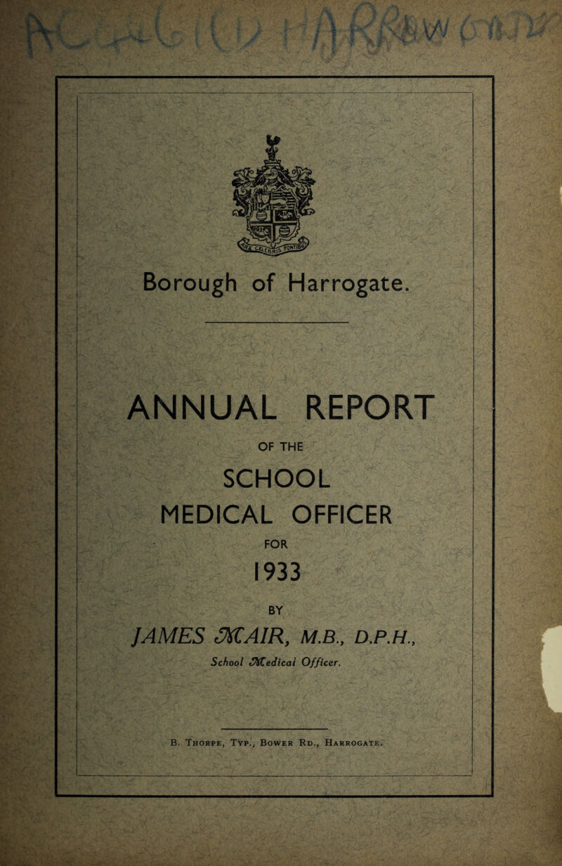 V y£l \ ;; Borough of Harrogate. ANNUAL REPORT OF THE SCHOOL MEDICAL OFFICER FOR 1933 BY JAMES MAIR, M.B., D.P.H., School SKCedicai Officer.