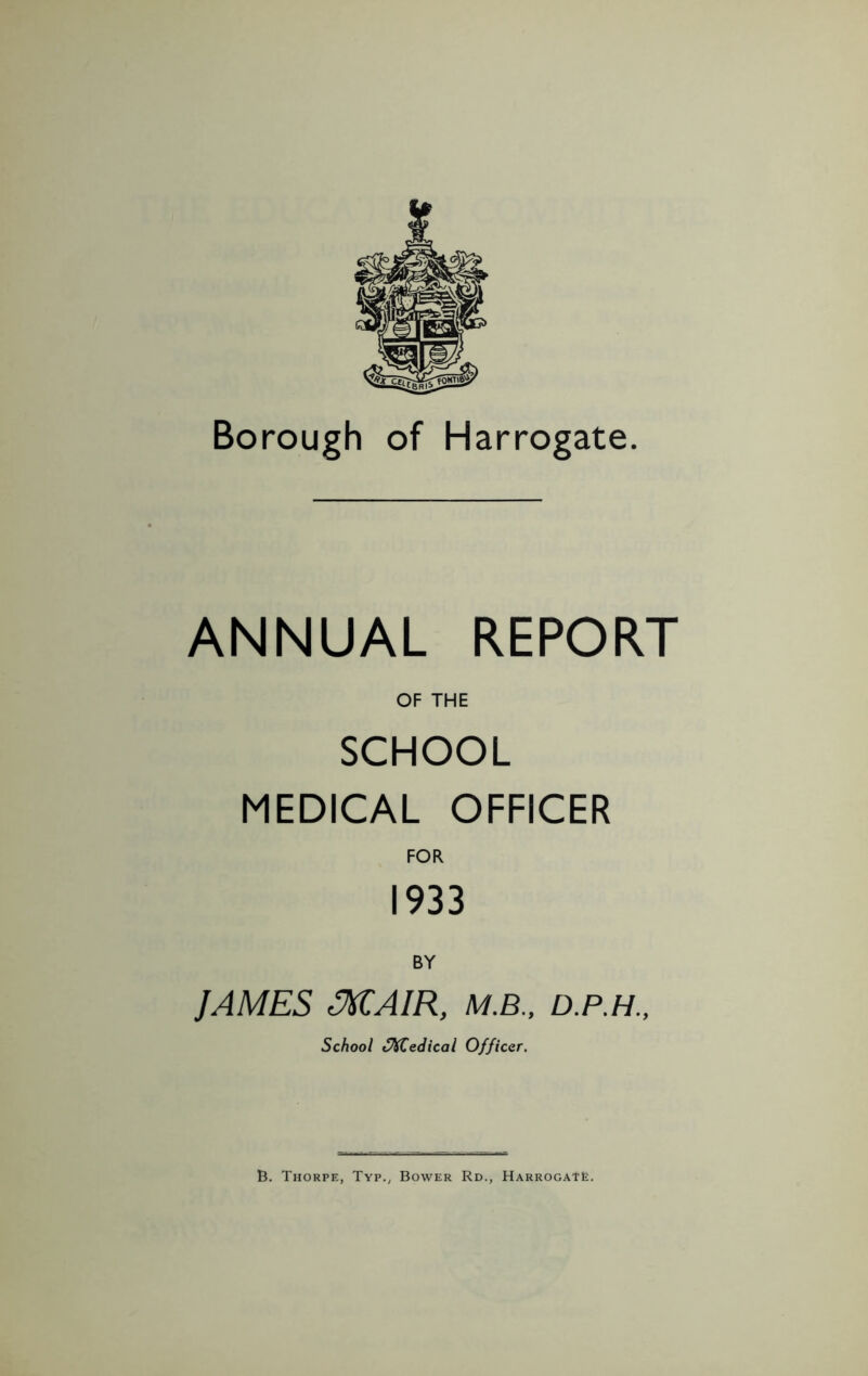 Borough of Harrogate. ANNUAL REPORT OF THE SCHOOL MEDICAL OFFICER FOR 1933 BY JAMES MAIR, M.B., D.P.H., School SKCedical Officer.