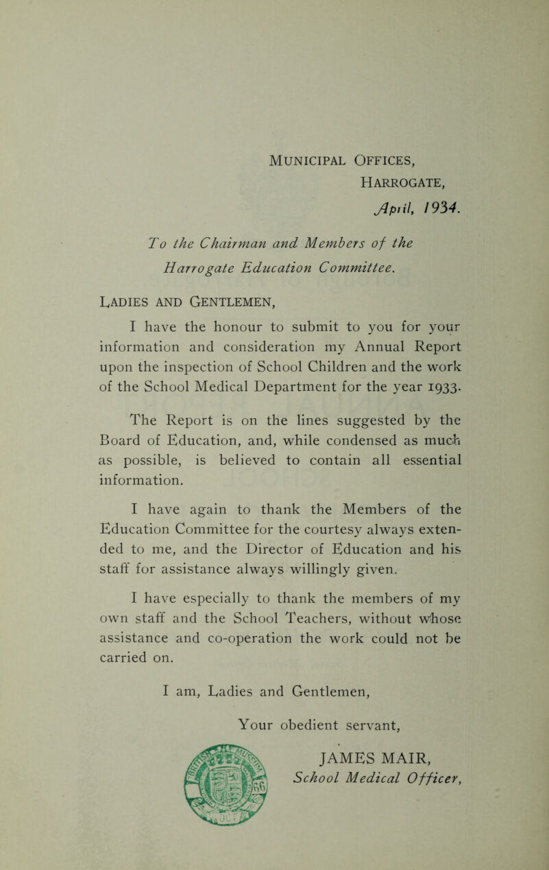 Municipal Offices, Harrogate, yjp.il, 1934. To the Chairman and Members of the Harrogate Education Committee. Ladies and Gentlemen, I have the honour to submit to you for your information and consideration my Annual Report upon the inspection of School Children and the work of the School Medical Department for the year 1933. The Report is on the lines suggested by the Board of Education, and, while condensed as much as possible, is believed to contain all essential information. I have again to thank the Members of the Education Committee for the courtesy always exten- ded to me, and the Director of Education and his staff for assistance always willingly given. I have especially to thank the members of my own staff and the School Teachers, without whose assistance and co-operation the work could not be carried on. I am, Ladies and Gentlemen, Your obedient servant, JAMES MAIR, School Medical Officer,