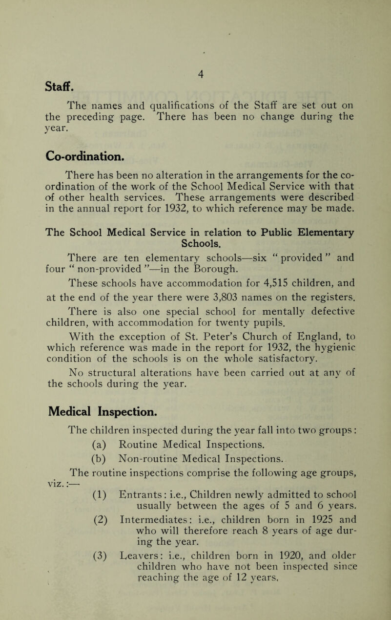 Staff. The names and qualifications of the Staff are set out on the preceding page. There has been no change during the year. Co-ordination. There has been no alteration in the arrangements for the co- ordination of the work of the School Medical Service with that of other health services. These arrangements were described in the annual report for 1932, to which reference may be made. The School Medical Service in relation to Public Elementary Schools. There are ten elementary schools—six “ provided ” and four “ non-provided ”—in the Borough. These schools have accommodation for 4,515 children, and at the end of the year there were 3,803 names on the registers. There is also one special school for mentally defective children, with accommodation for twenty pupils. With the exception of St. Peter’s Church of England, to which reference was made in the report for 1932, the hygienic condition of the schools is on the whole satisfactory. No structural alterations have been carried out at any of the schools during the year. Medical Inspection. The children inspected during the year fall into two groups : (a) Routine Medical Inspections. (b) Non-routine Medical Inspections. The routine inspections comprise the following age groups, viz.:— (1) Entrants: i.e., Children newly admitted to school usually between the ages of 5 and 6 years. (2) Intermediates: i.e., children born in 1925 and who will therefore reach 8 years of age dur- ing the year. Eeavers: i.e., children born in 1920, and older children who have not been inspected since reaching the age of 12 years, (3)