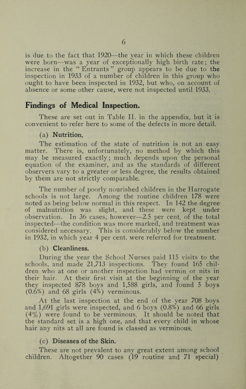 is due to the fact that 1920—the year in which these children were born—was a year of exceptionally high birth rate; the increase in the “ Entrants ” group appears to be due to the inspection in 1933 of a number of children in this group who ought to have been inspected in 1932, but who, on account of absence or some other cause, were not inspected until 1933. Findings of Medical Inspection. These are set out in Table II. in the appendix, but it is convenient to refer here to some of the defects in more detail. (a) Nutrition. The estimation of the state of nutrition is not an easy matter. There is, unfortunately, no method by which this may be measured exactly; much depends upon the personal equation of the examiner, and as the standards of different observers vary to a greater or less degree, the results obtained by them are not strictly comparable. The number of poorly nourished children in the Harrogate schools is not large. Among the routine children 178 were noted as being below normal in this respect. In 142 the degree/ of malnutrition was slight, and these were kept under observation. In 36 cases, however—2.5 per cent, of the total inspected—the condition was more marked, and treatment was considered necessary. This is considerably below the number in 1932, in which year 4 per cent, were referred for treatment. (b) Cleanliness. During the year the School Nurses paid 115 visits to the schools, and made 21,713 inspections. They found 165 chil- dren who at one or another inspection had vermin or nits in their hair. At their first visit at the beginning of the year they inspected 878 boys and 1,588 girls, and found 5 boys (0.6%) and 68 girls (4%) verminous. At the last inspection at the end of the year 708 boys and 1,691 girls were inspected, and 6 boys (0.8%) and 66 girls (4%) were found to be verminous. It should be noted that the standard set is a high one, and that every child in whose hair any nits at all are found is classed as verminous. (c) Diseases of the Skin. These are not prevalent to any great extent among school children. Altogether 90 cases (19 routine and 71 special)