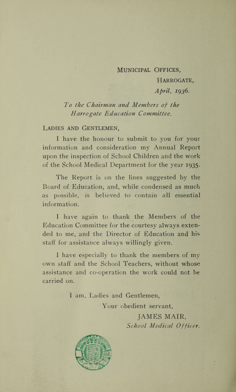 Harrogate, April, 1936. To the Chairman and Members of the Harrogate Education Committee. Ladies and Gentlemen, I have the honour to submit to you for your information and consideration my Annual Report upon the inspection of School Children and the work of the School Medical Department for the year 1935. The Report is on the lines suggested by the Board of Education, and, while condensed as much as possible, is believed to contain all essential information. I have again to thank the Members of the Education Committee for the courtesy always exten- ded to me, and the Director of Education and his staff for assistance always willingly given. I have especially to thank the members of my own staff and the School Teachers, without whose assistance and co-operation the work could not be carried on. I am, Ladies and Gentlemen, Your obedient servant, JAMES MAIR, School Medical Officer.