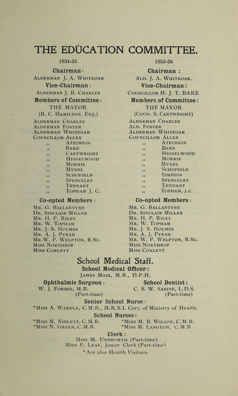 THE ED0CATION COMMITTEE. 1934-35 1935-36 Chairman: Alderman J. A. Whiteoak Vice-Chairman: Alderman J. B. Charles Members of Committee: THE MAYOR (R. C. Hamilton, Esq.) Alderman Charles Alderman Foster Alderman Whiteoak Councillor Allen ,, Atkinson ,, Bake ,, Cartwright ,, Hesselwood ,, Morris ,, Myers ,, Schofield ,, Spenceley ,, Tennant ,, Tofham J. C. Co-opted Members : Mr. G. Ballantyne Dr. Sinclair Miller Mr. H. P. Riley Mr. W. Topham Mr. J. S. Holmes Mr. A. J. Pyrah Mr.W. P. Welpton, B.Sc. Miss Northrop Miss Corlett Chairman : Ald. J. A. Whiteoak. Vice-Chairman: Councillor H. J. T. BAKE Members of Committee : THE MAYOR (Coun. S. Cartwright) Alderman Charles Ald. Foster Alderman Whiteoak Councillor Allen ,, Atkinson ,, Bake ,, Hesselwood ,, Morris „ Myers ,, Schofield ,, Simpson ,, Spenceley ,, Tennant „ Topham, j.c. Co-opted Members: Mr. G. Ballantyne Dr. Sinclair Miller Mr. H. P. Riley Mr. W. Topham Mr. J. S. Holmes Mr. A. J. Pyrah Mr. W. P. Welpton, B.Sc. Miss Northrop Miss Corlett School Medical Staff. School Medical Officer: James Mair, M. B., D.P.H. Ophthalmic Surgeon : School Dentist: W. J. Forbes, M.B. C. S. W. Sabine, L.D.S. (Part-time) (Part-time) Senior School Nurse : *Miss A. Wardle, C.M.B., M.R.S.I. Cert, of Ministry of Health. School Nurses: *Miss M. Niblett, C.M.B. *Miss M. B. Wilson, C.M.B. *Miss N. Green, C.M.B. *Miss M. Langton, C.M.B Clerk: Miss M. Unsworth (Part-time) Miss P. Leaf, Junior Clerk (Part-time'' * Are also Health Visitors.