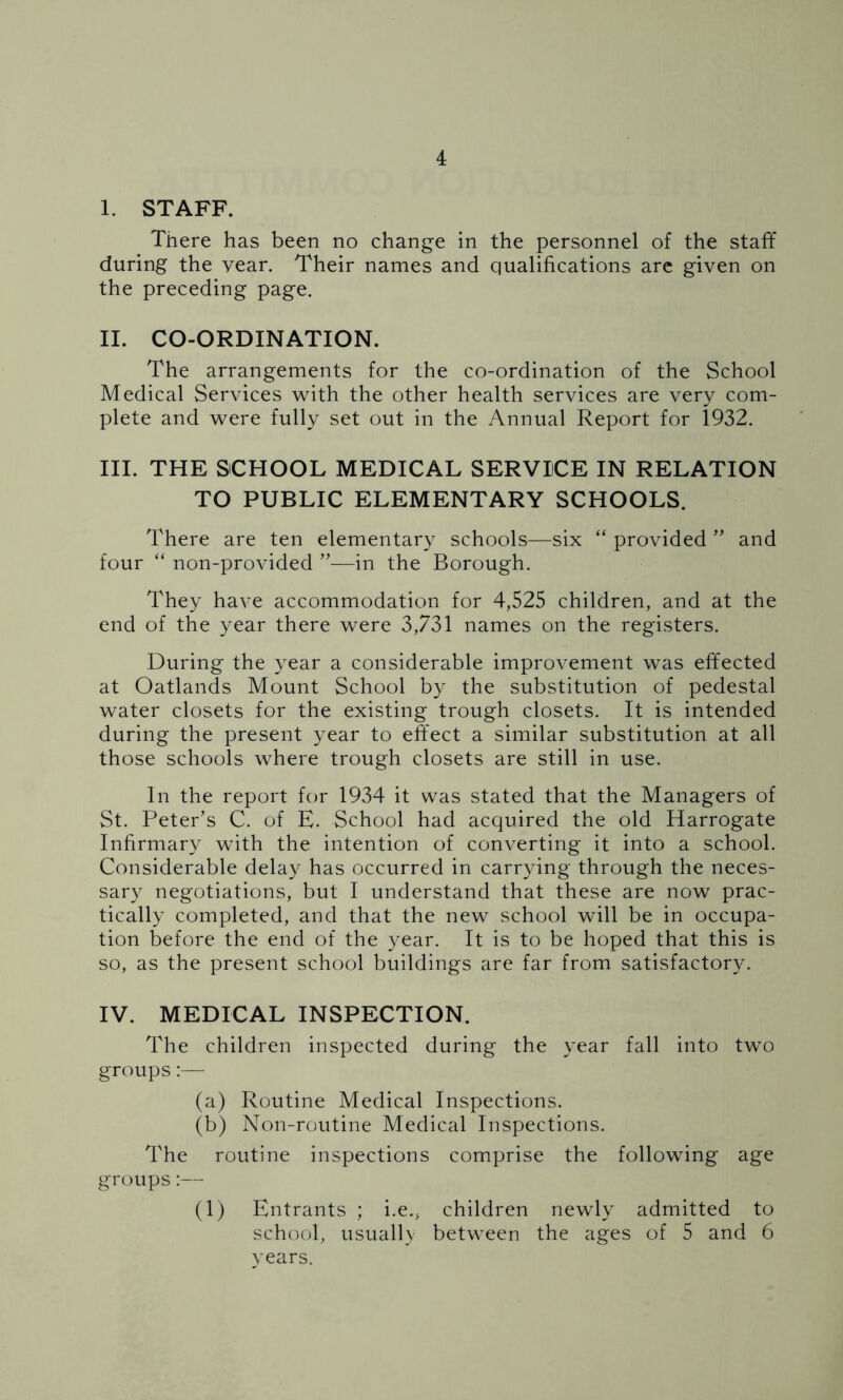 I. STAFF. There has been no change in the personnel of the staff during the year. Their names and qualifications are given on the preceding page. II. CO-ORDINATION. The arrangements for the co-ordination of the School Medical Services with the other health services are very com- plete and were fully set out in the Annual Report for 1932. III. THE SCHOOL MEDICAL SERVICE IN RELATION TO PUBLIC ELEMENTARY SCHOOLS. There are ten elementary schools—six “ provided ” and four “ non-provided ”—in the Borough. They have accommodation for 4,525 children, and at the end of the year there were 3,731 names on the registers. During the year a considerable improvement was effected at Oatlands Mount School by the substitution of pedestal water closets for the existing trough closets. It is intended during the present year to effect a similar substitution at all those schools where trough closets are still in use. In the report for 1934 it was stated that the Managers of St. Peter’s C. of E. School had acquired the old Harrogate Infirmary with the intention of converting it into a school. Considerable delay has occurred in carrying through the neces- sary negotiations, but I understand that these are now prac- tically completed, and that the new school will be in occupa- tion before the end of the year. It is to be hoped that this is so, as the present school buildings are far from satisfactory. IV. MEDICAL INSPECTION. The children inspected during the year fall into two groups:— (a) Routine Medical Inspections. (b) Non-routine Medical Inspections. The routine inspections comprise the following age groups:— (1) Entrants ; i.e.; children newly admitted to school, usually between the ages of 5 and 6 years.
