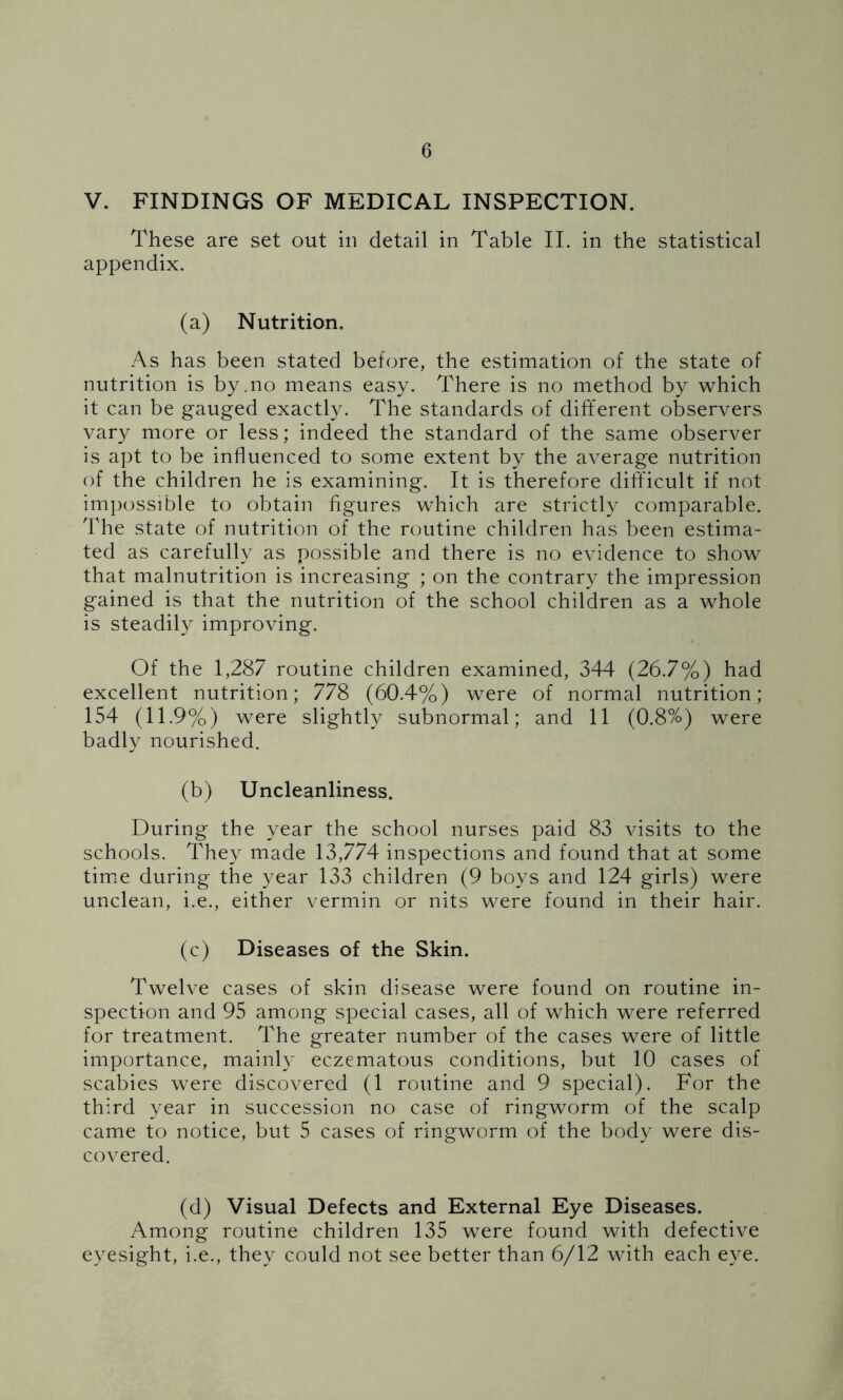 V. FINDINGS OF MEDICAL INSPECTION. These are set out in detail in Table II. in the statistical appendix. (a) Nutrition. As has been stated before, the estimation of the state of nutrition is by.no means easy. There is no method by which it can be gauged exactly. The standards of different observers vary more or less; indeed the standard of the same observer is apt to be influenced to some extent by the average nutrition of the children he is examining. It is therefore difficult if not impossible to obtain figures which are strictly comparable. The state of nutrition of the routine children has been estima- ted as carefully as possible and there is no evidence to show that malnutrition is increasing ; on the contrary the impression gained is that the nutrition of the school children as a whole is steadily improving. Of the 1,287 routine children examined, 344 (26.7%) had excellent nutrition; 778 (60.4%) were of normal nutrition; 154 (11.9%) were slightly subnormal; and 11 (0.8%) were badly nourished. (b) Uncleanliness. During the year the school nurses paid 83 visits to the schools. They made 13,774 inspections and found that at some time during the year 133 children (9 boys and 124 girls) were unclean, i.e., either vermin or nits were found in their hair. (c) Diseases of the Skin. Twelve cases of skin disease were found on routine in- spection and 95 among special cases, all of which were referred for treatment. The greater number of the cases were of little importance, mainly eczematous conditions, but 10 cases of scabies were discovered (1 routine and 9 special). For the third year in succession no case of ringworm of the scalp came to notice, but 5 cases of ringworm of the body were dis- covered. (d) Visual Defects and External Eye Diseases. Among routine children 135 were found with defective eyesight, i.e., they could not see better than 6/12 with each eye.