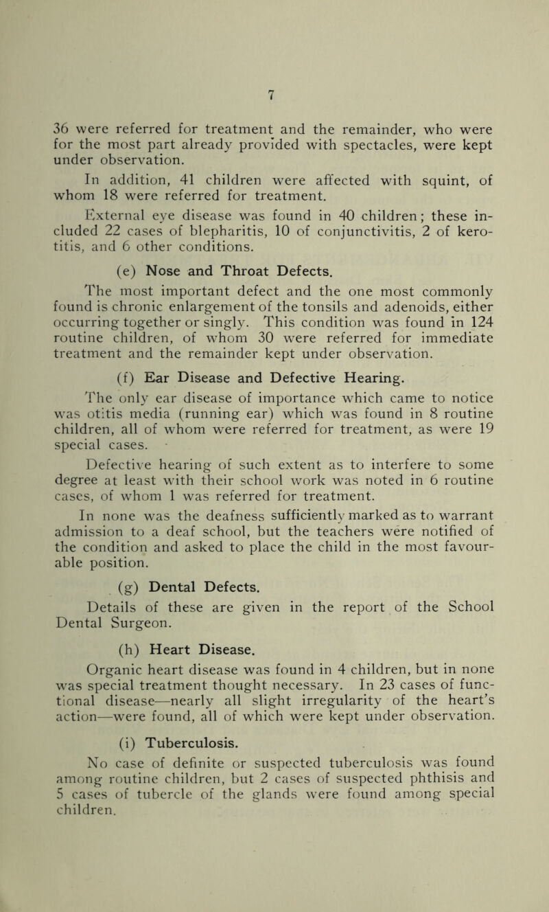36 were referred for treatment and the remainder, who were for the most part already provided with spectacles, were kept under observation. In addition, 41 children were affected with squint, of whom 18 were referred for treatment. External eye disease was found in 40 children; these in- cluded 22 cases of blepharitis, 10 of conjunctivitis, 2 of kero- titis, and 6 other conditions. (e) Nose and Throat Defects. The most important defect and the one most commonly found is chronic enlargement of the tonsils and adenoids, either occurring together or singly. This condition was found in 124 routine children, of whom 30 were referred for immediate treatment and the remainder kept under observation. (f) Ear Disease and Defective Hearing. The only ear disease of importance which came to notice was otitis media (running ear) which was found in 8 routine children, all of whom were referred for treatment, as were 19 special cases. Defective hearing of such extent as to interfere to some degree at least with their school work was noted in 6 routine cases, of whom 1 was referred for treatment. In none was the deafness sufficiently marked as to warrant admission to a deaf school, but the teachers were notified of the condition and asked to place the child in the most favour- able position. (g) Dental Defects. Details of these are given in the report of the School Dental Surgeon. (h) Heart Disease. Organic heart disease was found in 4 children, but in none was special treatment thought necessary. In 23 cases of func- tional disease—nearly all slight irregularity of the heart’s action—were found, all of which were kept under observation. (i) Tuberculosis. No case of definite or suspected tuberculosis was found among routine children, but 2 cases of suspected phthisis and 5 cases of tubercle of the glands were found among special children.