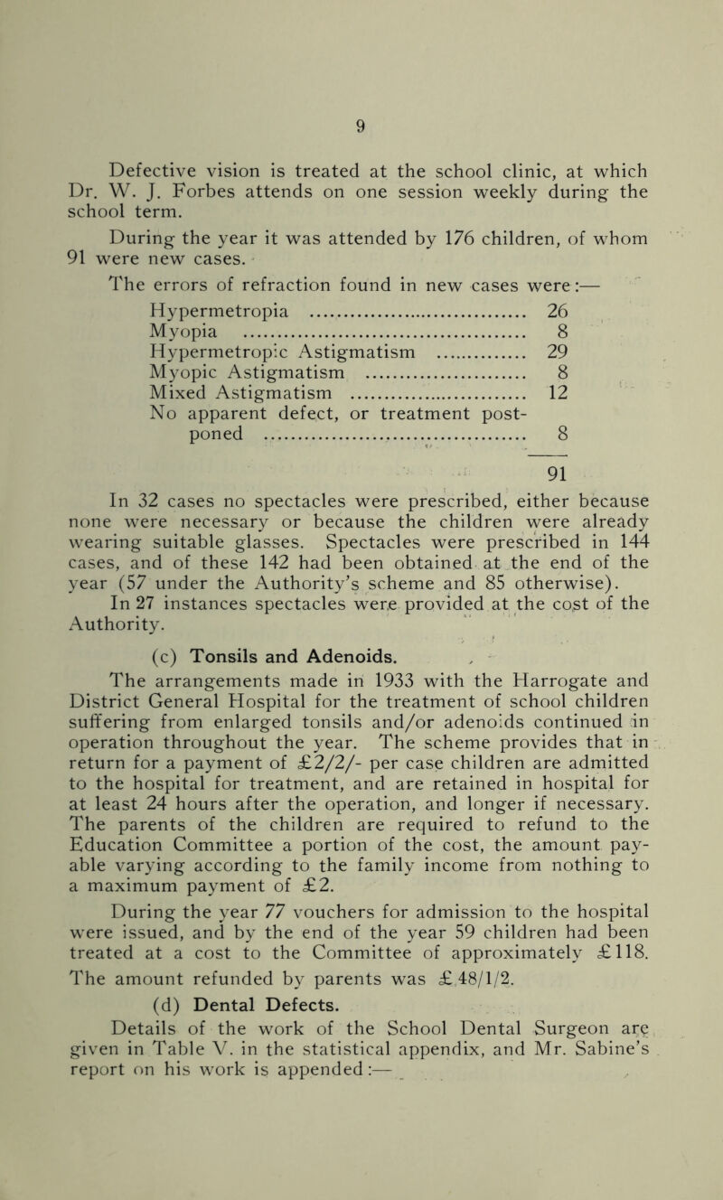 Defective vision is treated at the school clinic, at which Dr. W. J. Forbes attends on one session weekly during the school term. During the year it was attended by 176 children, of whom 91 were new cases. The errors of refraction found in new cases were:— Hypermetropia 26 Myopia 8 Hypermetropic Astigmatism 29 Myopic Astigmatism 8 Mixed Astigmatism 12 No apparent defect, or treatment post- poned 8 91 In 32 cases no spectacles were prescribed, either because none were necessary or because the children were already wearing suitable glasses. Spectacles were prescribed in 144 cases, and of these 142 had been obtained at the end of the year (57 under the Authority’s scheme and 85 otherwise). In 27 instances spectacles were provided at the co,st of the Authority. (c) Tonsils and Adenoids. The arrangements made in 1933 with the Harrogate and District General Hospital for the treatment of school children suffering from enlarged tonsils and/or adenoids continued rin operation throughout the year. The scheme provides that in return for a payment of £2/2/- per case children are admitted to the hospital for treatment, and are retained in hospital for at least 24 hours after the operation, and longer if necessary. The parents of the children are required to refund to the Education Committee a portion of the cost, the amount pay- able varying according to the family income from nothing to a maximum payment of £2. During the year 77 vouchers for admission to the hospital were issued, and by the end of the year 59 children had been treated at a cost to the Committee of approximately £118. The amount refunded by parents was £ 48/1/2. (d) Dental Defects. Details of the work of the School Dental Surgeon are given in Table V. in the statistical appendix, and Mr. Sabine’s report on his work is appended:—