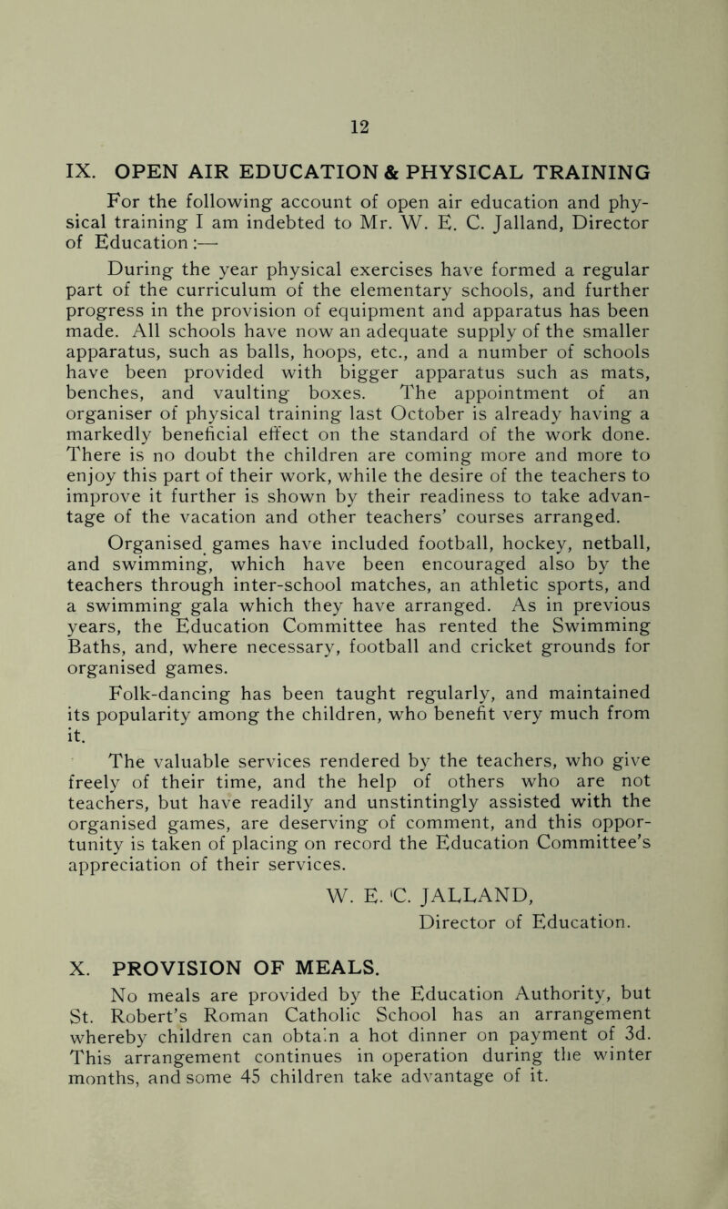 IX. OPEN AIR EDUCATION & PHYSICAL TRAINING For the following account of open air education and phy- sical training I am indebted to Mr. W. E. C. Jalland, Director of Education :—• During the year physical exercises have formed a regular part of the curriculum of the elementary schools, and further progress in the provision of equipment and apparatus has been made. All schools have now an adequate supply of the smaller apparatus, such as balls, hoops, etc., and a number of schools have been provided with bigger apparatus such as mats, benches, and vaulting boxes. The appointment of an organiser of physical training last October is already having a markedly beneficial effect on the standard of the work done. There is no doubt the children are coming more and more to enjoy this part of their work, while the desire of the teachers to improve it further is shown by their readiness to take advan- tage of the vacation and other teachers’ courses arranged. Organised games have included football, hockey, netball, and swimming, which have been encouraged also by the teachers through inter-school matches, an athletic sports, and a swimming gala which they have arranged. As in previous years, the Education Committee has rented the Swimming Baths, and, where necessary, football and cricket grounds for organised games. Folk-dancing has been taught regularly, and maintained its popularity among the children, who benefit very much from it. The valuable services rendered by the teachers, who give freely of their time, and the help of others who are not teachers, but have readily and unstintingly assisted with the organised games, are deserving of comment, and this oppor- tunity is taken of placing on record the Education Committee’s appreciation of their services. W. E. lC. JALLAND, Director of Education. X. PROVISION OF MEALS. No meals are provided by the Education Authority, but St. Robert’s Roman Catholic School has an arrangement whereby children can obtain a hot dinner on payment of 3d. This arrangement continues in operation during the winter months, and some 45 children take advantage of it.
