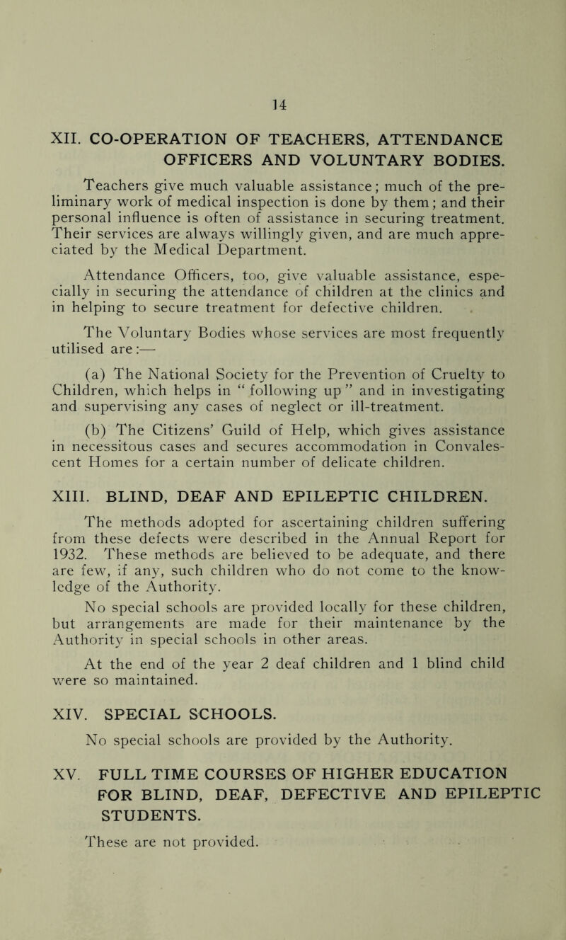 XII. CO-OPERATION OF TEACHERS, ATTENDANCE OFFICERS AND VOLUNTARY BODIES. Teachers give much valuable assistance; much of the pre- liminary work of medical inspection is done by them; and their personal influence is often of assistance in securing treatment. Their services are always willingly given, and are much appre- ciated by the Medical Department. Attendance Officers, too, give valuable assistance, espe- cially in securing the attendance of children at the clinics and in helping to secure treatment for defective children. The Voluntary Bodies whose services are most frequently utilised are:— (a) The National Society for the Prevention of Cruelty to Children, which helps in “ following up ” and in investigating and supervising any cases of neglect or ill-treatment. (b) The Citizens’ Guild of Help, which gives assistance in necessitous cases and secures accommodation in Convales- cent Homes for a certain number of delicate children. XIII. BLIND, DEAF AND EPILEPTIC CHILDREN. The methods adopted for ascertaining children suffering from these defects were described in the Annual Report for 1932. These methods are believed to be adequate, and there are few, if any, such children who do not come to the know- ledge of the Authority. No special schools are provided locally for these children, but arrangements are made for their maintenance by the Authority in special schools in other areas. At the end of the year 2 deaf children and 1 blind child were so maintained. XIV. SPECIAL SCHOOLS. No special schools are provided by the Authority. XV. FULL TIME COURSES OF HIGHER EDUCATION FOR BLIND, DEAF, DEFECTIVE AND EPILEPTIC STUDENTS. These are not provided.