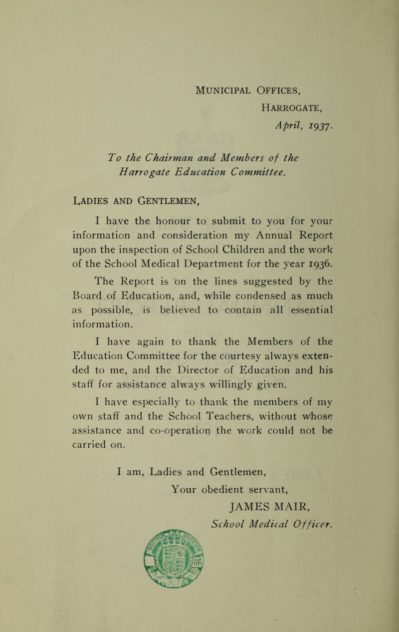 Harrogate, April, 1937. To the Chairman and Members of the Harrogate Education Committee. Ladies and Gentlemen, I have the honour to submit to you for your information and consideration my Annual Report upon the inspection of School Children and the work of the School Medical Department for the year 1936. The Report is on the lines suggested by the Board of Education, and, while condensed as much as possible, is believed to contain all essential information. I have again to thank the Members of the Education Committee for the courtesy always exten- ded to me, and the Director of Education and his staff for assistance always willingly given. I have especially to thank the members of my own staff and the School Teachers, without whose assistance and co-operation the work could not be carried on. I am, Ladies and Gentlemen, Your obedient servant, JAMES MAIR,