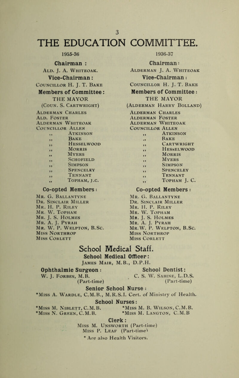 THE EDUCATION COMMITTEE. 1935-36 1936-37 Chairman : Chairman: Ald. J. A. Whiteoak. Alderman J. A. Whiteoak Vice-Chairman: Vice-Chairman: Councillor H. J. T. Bake Councillor H. J. T. Bake Members of Committee: Members of Committee: THE MAYOR THE MAYOR (Coun. S. Cartwright) (Alderman Harry Bolland) Alderman Charles Alderman Charles Ald. Foster Alderman Foster Alderman Whiteoak Alderman Whiteoak Councillor Allen Councillor Allen ,, Atkinson ,, Atkinson ,, Bake ,, Bake ,, Hesselwood ,, Cartwright ,, Morris ,, Hesselwood „ Myers ,, Morris ,, Schofield ,, Myers ,, Simpson ,, Simpson ,, Spenceley ,, Spenceley ,, Tennant ,, Tennant „ Topham, j.c. ,, Topham J. C. Co-opted Members: Co-opted Members: Mr. G. Ballantyne Mr. G. Ballantyne Dr. Sinclair Miller Dr. Sinclair Miller Mr. H. P. Riley Mr. H. P. Riley Mr. W. Topham Mr. W. Topham Mr. J. S. Holmes Mr. J. S. Holmes Mr. A. J. Pyrah Mr. A. J. Pyrah Mr. W. P. Welpton, B.Sc. Mr.W. P. Welpton, B.Sc. Miss Northrop Miss Northrop Miss Corlett Miss Corlett School Medical Staff. School Medical Officer: James Mair, M.B., D.P.H. Ophthalmic Surgeon : School Dentist: W. J. Forbes, M.B. . C. S. W. Sabine, L.D.S. (Part-time) (Part-time) Senior School Nurse: *Miss A. Wardle, C.M.B., M.R.S.I. Cert, of Ministry of Health. School Nurses: *Miss M. Niblett, C. M. B. *Miss M. B. Wilson, C.M.B. *Miss N. Green, C. M. B. *Miss M. Langton, C.M.B Clerk: Miss M. Unsworth (Part-time) Miss P. Leaf (Part-time'' * Are also Health Visitors.