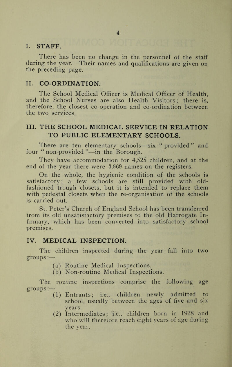 I. STAFF. There has been no change in the personnel of the staff during the year. Their names and qualifications are given on the preceding page. II. CO-ORDINATION. The School Medical Officer is Medical Officer of Health, and the School Nurses are also Health Visitors; there is, therefore, the closest co-operation and co-ordination between the two services. III. THE SCHOOL MEDICAL SERVICE IN RELATION TO PUBLIC ELEMENTARY SCHOOLS. There are ten elementary schools—six “ provided ” and four “ non-provided —in the Borough. They have accommodation for 4,525 children, and at the end of the year there were 3,869 names on the registers. On the whole, the hygienic condition of the schools is satisfactory; a few schools are still provided with old- fashioned trough closets, but it is intended to replace them with pedestal closets when the re-organisation of the schools is carried out. St. Peter’s Church of England School has been transferred from its old unsatisfactory premises to the old Harrogate In- firmary, which has been converted into satisfactory school premises. IV. MEDICAL INSPECTION. The children inspected during the year fall into two groups:— (a) Routine Medical Inspections. (b) Non-routine Medical Inspections. The routine inspections comprise the following age groups:— (1) Entrants; i.e., children newly admitted to school, usually between the ages of five and six years. (2) Intermediates; i.e., children born in 1928 and who will therefore reach eight years of age during the year.