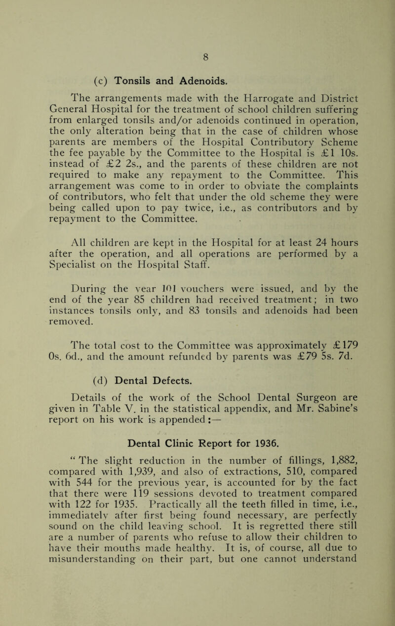 (c) Tonsils and Adenoids. The arrangements made with the Harrogate and District General Hospital for the treatment of school children suffering from enlarged tonsils and/or adenoids continued in operation, the only alteration being that in the case of children whose parents are members of the Hospital Contributory Scheme the fee payable by the Committee to the Hospital is £1 10s. instead of £2 2s., and the parents of these children are not required to make any repayment to the Committee. This arrangement was come to in order to obviate the complaints of contributors, who felt that under the old scheme they were being called upon to pay twice, i.e., as contributors and by repayment to the Committee. All children are kept in the Hospital for at least 24 hours after the operation, and all operations are performed by a Specialist on the Hospital Staff. During the year 101 vouchers were issued, and by the end of the year 85 children had received treatment; in two instances tonsils only, and 83 tonsils and adenoids had been removed. The total cost to the Committee was approximately £179 Os. 6d., and the amount refunded by parents was £79 5s. 7d. (d) Dental Defects. Details of the work of the School Dental Surgeon are given in Table V. in the statistical appendix, and Mr. Sabine’s report on his work is appended :— Dental Clinic Report for 1936. “ The slight reduction in the number of fillings, 1,882, compared with 1,939, and also of extractions, 510, compared with 544 for the previous year, is accounted for by the fact that there were 119 sessions devoted to treatment compared with 122 for 1935. Practically all the teeth filled in time, i.e., immediately after first being found necessary, are perfectly sound on the child leaving school. It is regretted there still are a number of parents who refuse to allow their children to have their mouths made healthy. It is, of course, all due to misunderstanding on their part, but one cannot understand