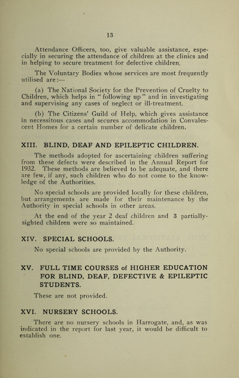 Attendance Officers, too, give valuable assistance, espe- cially in securing the attendance of children at the clinics and in helping to secure treatment for defective children. The Voluntary Bodies whose services are most frequently utilised are:— (a) The National Society for the Prevention of Cruelty to Children, which helps in “ following up ” and in investigating and supervising any cases of neglect or ill-treatment. (b) The Citizens' Guild of Help, which gives assistance in necessitous cases and secures accommodation in Convales- cent Homes for a certain number of delicate children. XIII. BLIND, DEAF AND EPILEPTIC CHILDREN. The methods adopted for ascertaining children suffering from these defects were described in the Annual Report for 1932. These methods are believed to be adequate, and there are few, if any, such children who do not come to the know- ledge of the Authorities. No special schools are provided locally for these children, but arrangements are made for their maintenance by the Authority in special schools in other areas. At the end of the year 2 deaf children and 3 partially- sighted children were so maintained. XIV. SPECIAL SCHOOLS. No special schools are provided by the Authority. XV. FULL TIME COURSES of HIGHER EDUCATION FOR BLIND, DEAF, DEFECTIVE & EPILEPTIC STUDENTS. These are not provided. XVI. NURSERY SCHOOLS. There are no nursery schools in Harrogate, and, as was indicated in the report for last year, it would be difficult to establish one.